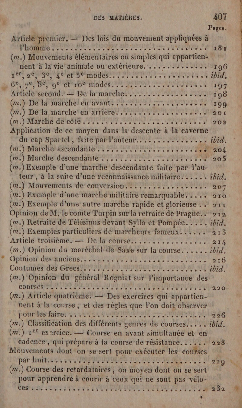 \ DES MATIÈRES, 407 Article premier. — Des lois du mouvement appliquées à TOR 700 OURS OR RS En (m.) Mouvements élémentaires ou simples qui appartien- nent à la vie animale ou‘extérieure.......1...41: ET AO TS AT EE JU IDE ere ed vos os SONDE N D 67210) 0 7 D EU TD MIS Ne PP CRT Article second. == Be la marche... 4.00 {mn De 14 marcher én'avante PME ES Me (A2) DEA rhaärche tell arriere) SECRET, n (rm MAPORS A0 cote APORIET ANNALES MARS PA Application de ce moyen dans la descente à la caverne dn cap Spartel!, faite par Pauteur. 2,7. M, (HET MMAPCRR A OSCEn AIME PUS PAPER IA (m.) Exemple d’une marche descendante faite par l’au- teur , à la suite d’une reconnaissance militairé, . ...: (#.) Mouvenrents de conversion. :.........:....4. (m.) Exemple d’une marche militairé remarquable. : . (m.) Exemple d'une autre marche rapide et glorieuse . . Opinion de M.'le comte Turpin sur la retraite de Prague... (m.) Retraite de Télésinns devant Sylla et Pompée. . . (m.) Exemples particuliers de marcheurs fameux. . : ... Article troisième. — De la course... 140... 1 (m.) Opinion du maréchal de Saxe sur la course... ... Oniiont RSR SE MAL PARU POUR PUITS Coutunmes des ETES PE RAP MINOR 00 LP RE SU (.) Opinion du général Rogniat sur l'importance des COMPRENTN SR are te UE ME OR SONT RENN EN (r.) Article quatrième: — Des exercices qui appartien- nent à la course ; et des règles que lon doit observer PONRÉES RTE ie RE EAN SRE ee RME CA (m.) Classification des différents genres de courses... .. (m.) 1° exercice, — Course en avant simultanée et en cadence, qui prépare à la course de résistance. . . ... Môuvements dont on se sert pour exécuter les courses par buttons 2e PME IQ ER DU RGO MEN AU | (m.) Course des retardataires, ou moyen dont on se sert pour apprendre à courir à ceux qui ne sont pas vélo- # 187 196 ibid. 197 198 709 201 202 ibid. ‘204 205 ibid. 207 210 21€ 212 ibid. 213 214 ibid. 216 ibid. 220 226 ibid. 228