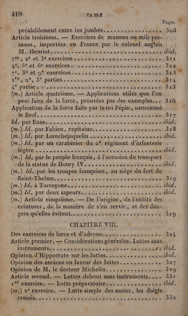 Pages, L préalablement entre les jambes......,........... 308. Article troisième. — Exercices de massues oumils per- sanes, importées en France par le colonel anglais M.xHenriobsiutis ne tutsle't darlpberiure mle.nurveoneter cstte tt 0 ds 40 5 el. Gien erbicen sens subremaalialalen dé db bain SH 7,89 Btighexerrices is pue ul dédilsre bé sénat DES La. parties. Susiimsieieid celte Ne ET 4 4% partiepuel.set al soda bn ie dmideisiote 6 aapéistl Bb {m.) Article quatrième. — Applications utiles que l’on peut faire de la force, prouvées par des exemples... 316 Application de la force faite par le roi Pépin, surnommé nel à à ons d eauitaees Et ans a RL A TER Ex Bb par Ent iiaecan diet Dal à nu en ES PO (me) Id..par.Fahien, capitame.. ......42 4.40 D 8 (m.) Id, parLarochejaquelin sus. st mue chsreos api. (m.) Id. par un carabinier du 2° régiment d'infanterie lee us are à RÉ ua De aa 6 à RATE: (m.) Id. par te peuple français, à l’occasion du transport de la statue de Henry IV... use se olerlerim ent aenfbid. (m.) Id. par les troupes françaises, au siége dn fort de Sat Thélmes tes Me p obus gta et fetetat dr 0 (m.) Ida à Masragonewsd . su. nsdotene, sante 28 Did. (ai} Zd.. par. deux sapeurs. Me it ee ue tit. (m.) Article cinquième. — De l'origine, de Futiité des ceintures , de la manière de s’en servir, et des dan- cerssquelles évitents.r. sure nt cons ADR D CHAPITRE VII. Des exercices de forceet d'adresse... .,.......,..:. 304 Article premier. — Considérations générales. Luttes.sans INSAURERIGU dunrhalbindinet amis nas MEET. Opinion, d’Hippocrate sur les-Juttes. .1..,.,.,..4: ..4.10id. Opinion.des anciens. en faveur des luttes............ 32% Opinion de M. le docteur Michelin. .........:..... 329 Article second. — Luttes debout sans instruments... 331 1 exercice. — Lutte préparatoires &. . « «sus se s » + OA. (m.) 2° exercice. — Lutte simple des mains, les doigts CTOISPerahe ele ro glorste &etgadnetliotet oies. ds je) atnaie due à (332 LE