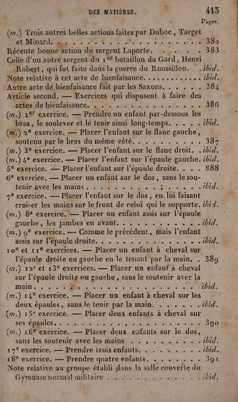 ‘ Pages. (mr. ) Trois autres belles actions faites par Duboc, Target et Minard. - CR à . e - w'up', # CL € OR | L . . . 382 Récente bonné Htion du sergent Laporte. ... . . 383 Celle d’un autre sergent du 1% bataillon du Gard, Henri Robert, qui fut fire dans la guerre du Roussillon. . ibid. Note relative à cet acte de bienfaisance, ............ ibid. Autre acte de bienfaisance fait par les Saxons. . . . . . 384 Article second. — Exercices qui disposent à faire de atleside bienfaisance, A: net. 4.386 (n,) 1 téxercicé, Prendre un enfant par-dessous les bras, le soulever et le tenir ainsi long-temps. . . . . ibid. (m2.) 2° exercice. — Placer l'enfant sur le flanc gauche, soutenu par le bras du même côté. . . . . . . . . . 387 (m.) 3° exercice. — Placer l’enfant sur le flanc droit. . pra (m.) 4° exercice. — Placer l’enfant sur l'épaule gauche. ibid. 5° exercice. — Placer l'enfant sur l'épaule droite. . . . 888 6° exercice. — Placer un enfant sur le dos, sans le sou- lemthavectiés Run MR DRE RE ETS) FU 7DidR ne exercice. — Placer l'enfant sur le dos, en lui faisant croiter les mains sur le front de celui qui le supporte. ii4. (m.) 8° exercice. — Placer un enfant assis sur l’épaule BAACRES lès jambes en avant. 4 04... . 4.102, (m.) 9° exercice. — Comme le précédent, mais l'enfant assis Sur: PPhaulé droite, .,. LAN. 10 es . 20AE, ro et 119 exercices. — Placer un enfant à cheval sur l'épaule droite ou gauche en le tenant par la main, . 389 (m.) rat et 13° exercices, — Placer un enfant à cheval sur l'épaule droite ou gauche, sans le soutenir avec la Dan. es RC CT (m.) 14° exercice. — Placer un enfant à cheval sur les deux épaules, sans le tenir par la main. . . . . . . ibid. (m.) 15° exercice. — Placer deux enfants à cheval sur ses épaules. . . . . . ... . , .. . . . . . +. . 390 (m.) 16° exercice, — Placer deux eafants sur le dos, sans les soutenir avec les mains . . . . . . . . . . ibid. 19° exercice. — Prendre irois enfants. . . . . . . . . ibid. 18° exercice. — Prendre quatre enfants. . . . . . . . 39£ Note relative au groupe établi dans la salle couverte du Gymyase normal militaire .: 2 M. . , ... ., , . , iid,