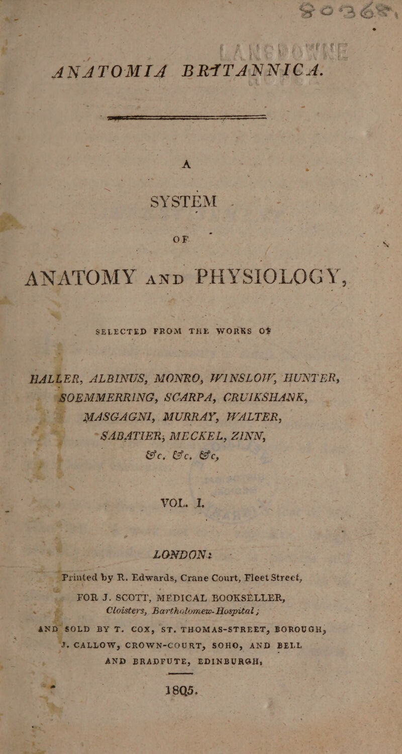 ale ie PALO RL ETS ANATOMIA BRITANNICA. A &amp; SYSTEM ee sae | OF 7 oe ANATOMY anv PHYSIOLOGY, SELECTED FROM ihe WORKS OF HALL ER, ALBINUS, MONRO, WINSLOW, HUNTER, Reece SCARPA, CRUIKSHANK, MASGAGNI, MURRAY, WALTER, AE ~SABATIER, MECKEL, ZINN, a ¢. &amp;e, &amp;e, Ge, ? | < = VOL... “ | LONDON: ~ Printed by R. Edwards, Crane Court, Fleet Street, - ge FOR J. SCOTT, MEDICAL BOOKSELLER, aa &amp; Cloisters, Bartholomew- Hospital ; seigtery BY T. COX, ST. THOMAS-STREET, BOROUGH, J, CALLOW, CROWN-COURT, SOHO, AND BELL 4 AND BRADFUTE, EDINBURGH, ie . 1805.