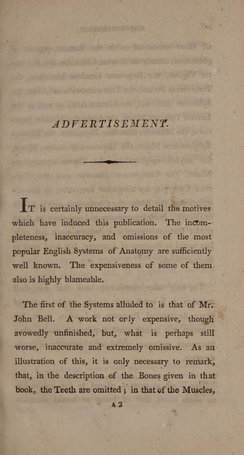 ADVERTISEMENT. Ir is certainly unnecessary to detail the motives which have induced this publication. The incom- pleteness, inaccuracy, and omissions of the most popular English Systems of Anatomy are sufficiently well known. The expensiveness of some of them. also is highly blameable.. The first of the Systems alluded to is that of Mry John Bell. A work not orly expensive, though ‘ avowedly unfinished, but, what is perhaps still worse, inaccurate and extremely omissive. As an illustration of this, it is only necessary to remark, that, in the description. of the Bones given in that book, the Teeth are omitted ; in that of the Muscles, ; AQ