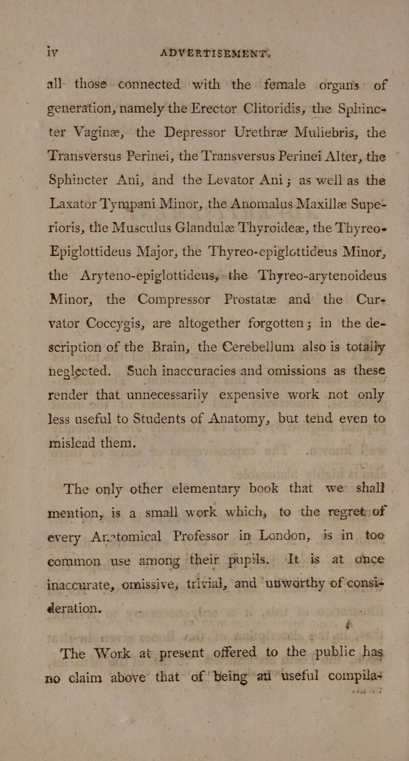 all- those connected with the female organs of generation, namely the Erector Clitoridis, the Sphinc- ter Vagine, the Depressor Urethrze Muliebris, the Transversus Perinei, the Transversus Perinei Alter, the Sphincter Ani, and the Levator Ani; as well as the Laxator Tympani Minor, the Anomalus Maxille Supe- rioris, thle Musculus Glandule Thyroidee, the Thyreo Epiglottideus Major, the Thyreo-epiglottideus Minor, the Aryteno-epiglottideus, the Thyreo-arytenoideus Minor, the Compressor Prostate and the Cur- vator Coccygis, are altogether forgotten; in the de- scription of the Brain, the Cerebellum also is totaily neglected. Such inaccuracies and omissions as these render that unnecessarily expensive work not only less useful to Students of Anatomy, but tend even to mislead them. The only other elementary book that -we&gt; shall mention, is a small work which, to the regretiof every Arotomical Professor in London, is in. too common use among ‘their pupils. It is at once inaccurate, omissive, trivial, and ‘utiworthy of consi- deration. The Work. at present offered to the public has no claim above that of ‘being ati’ useful compila+ © Fee