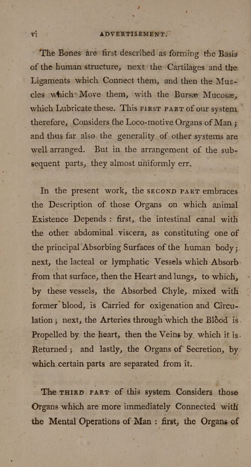¢ vi | ADVERTISEMENT, | The Bones are first described as forming the Basis of the human structure, next the Cartilages and the Ligaments which Connect them, and then the Mus- cles which&gt; Move them, with the Burse Mucose, which Lubricate these. This First part of our system, therefore, Considers the Loco-motive Organs of Man ; and thus far also. the generality of other systems are well arranged. But in. the arrangement of the sub- sequent parts, they almost uniformly err. In the present work, the seconp PART embraces. the Description. of those Organs on which animal Existence Depends : first, the intestinal eanal with the other abdominal viscera, as constituting one of the principal Absorbing Surfaces of the human body ;. next, the lacteal or lymphatic Vessels. which Absorb. from that surface, then the Heart and lungs, to which, . by these vessels, the Absorbed Chyle,. mixed with former blood, is Carried for oxigenation and Circu- lation ; next, the Arteries through which the Bl6éod is. Propelled by. the heart, then the Veins by. which it is. Returned; and lastly, the Organs of Secretion, by, which. certain parts are separated from it.. ‘The THIRD PART of this system Considers those Organs which are more immediately Connected with the Mental Operations of Man : first, the Organs of