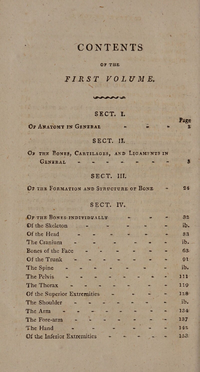CONTENTS FIRST VOLUME, a SECT. 1. Or Anatomy tn GENERALE » = » SECT. Ihe Or THE Bonzs, CARTILAGES, AND LIGAMENTS IN GENERAL ae = os i L, SECT. IIL Or tut FoRMATION AND STRUCTURE OF BonE 2 , SECT. IV. Or Tue Bones: tNDIVIDVALL¥ = = - Of the Skeleton - “ “ ws oa Of the Head = - - - a 3 The Cranium - - “ s “ FA Bones of the Face - — - “ % se ay Of the Trunk - - - ~ * < - The Spine ~ - - - - ~ = The Pelvis - - &amp;: - = 4 ties The Thorax = - < 3 be a 2 Of the Superior Extremities = - - - The Shoulder = - eee Cs . mn The Arm Se ao) ea - -s gee The Fore-arm - - ba 7 . The Hand ~ - » ik S Of the Inferior Extremities - Sign esl y): wee 24