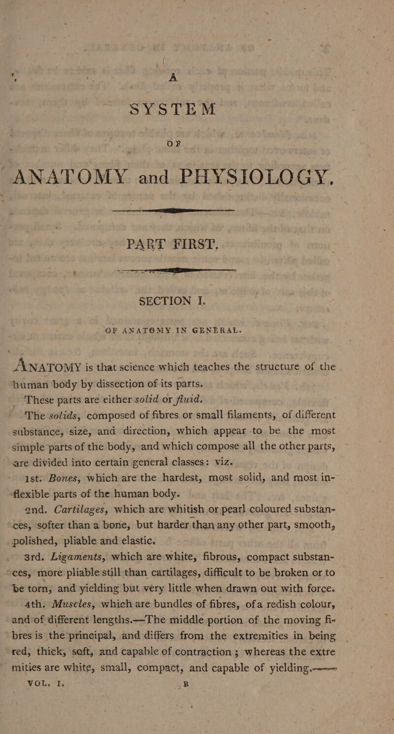 ‘eh | A SYSTEM OF ANATOMY and PHYSIOLOGY, SECTION I. OF ANATOMY IN GENERAL. ANAT OMY is that science which teaches the structure of the ‘human body by dissection of its parts. These parts are either solzd or fluid. The solids, composed of fibres or small filaments, of diferent substance, size, and direction, which appear to be the most simple parts of the body, and which compose all the other parts, are divided into certain general classes: viz. ist. Bones, which are the hardest, most solid, and most in- flexible parts of the human body. ond. Cartilages, which are whitish or pearl coloured substan- ces, softer than a bone, but harder than any other part, smooth, polished, pliable and elastic. 3rd. Ligaments, which are white, fibrous, compact substan- ces, more:pliable still than cartilages, difficult to be broken or to be torn, and yielding but very little when drawn out with force. . 4th. Muscles, which are bundles of fibres, ofa redish-colour, and of different lengths.—The middle portion of the moving fi- bres is the’principal, and differs from the extremities in being red, thick, seft, and capable of contraction ; whereas the extre mities are white, small, compact, and capable of yielding.-—~ VOL, I, B