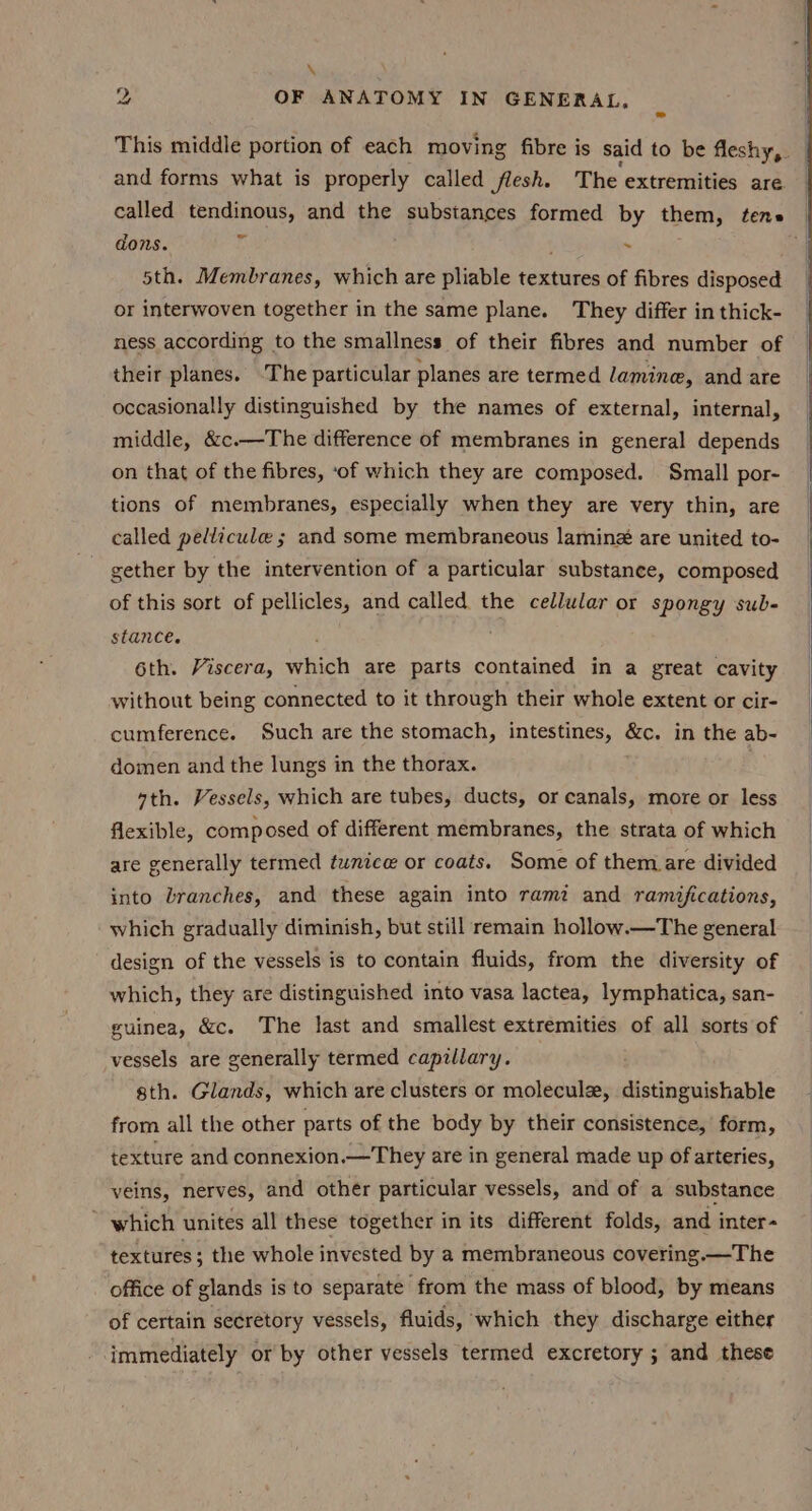 \ ii OF ANATOMY IN GENERAL, This middle portion of each moving fibre is said to be fleshy, — and forms what is properly called flesh. T he extremities are. called tendinous, and the substances formed by them, tense | dons. i . oe 5th. Membranes, which are pliable textures of fibres disposed or interwoven together in the same plane. They differ in thick- ness according to the smallness of their fibres and number of their planes. -The particular planes are termed lamine, and are occasionally distinguished by the names of external, internal, middle, &amp;c.—The difference of membranes in general depends on that of the fibres, ‘of which they are composed. Small por- tions of membranes, especially when they are very thin, are called pellicule ; and some membraneous lamin&amp; are united to- gether by the intervention of a particular substance, composed of this sort of pellicles, and called the cellular or spongy sub- stance. 6th. Viscera, which are parts contained in a great cavity without being connected to it through their whole extent or cir- cumference. Such are the stomach, intestines, &amp;c. in the ab- domen and the lungs in the thorax. sth. Vessels, which are tubes, ducts, or canals, more or less flexible, composed of different membranes, the strata of which are generally termed tunice or coats. Some of them are divided into branches, and these again into rami and ramifications, which gradually diminish, but still remain hollow.—The general design of the vessels is to contain fluids, from the diversity of which, they are distinguished into vasa lactea, lymphatica, san- guinea, &amp;c. The last and smallest extremities of all sorts of vessels are generally termed capillary. sth. Glands, which are clusters or molecule, distinguishable from all the other parts of the body by their consistence, form, texture and connexion.—They are in general made up of arteries, veins, nerves, and other particular vessels, and of a substance ~ which unites all these together in its different folds, and inter- textures; the whole invested by a membraneous covering —The office of glands is to separate from the mass of blood, by means of certain secretory vessels, fluids, which they discharge either immediately or by other vessels termed excretory ; and these