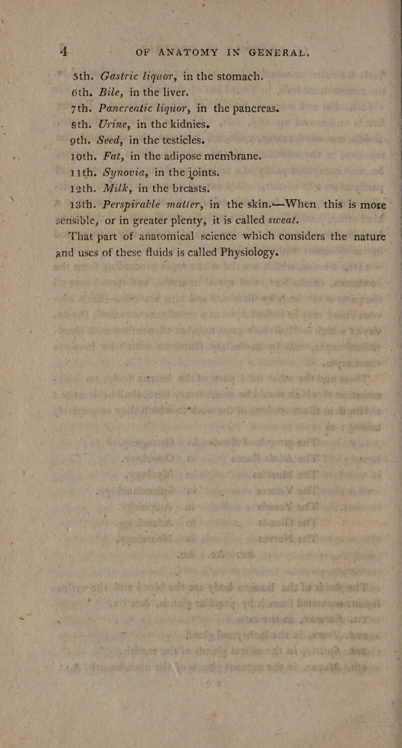 5th. Gastric liquor, in the stomach. 6th. Bile, in the liver. 7th. Pancreatic liquor, in the pancreas. sth. Urine, in the kidnies. oth. Seed, in the testicles. 10th. Fat, in the adipose membrane. 11th. Synovia, in the joints. 12th. Milk, in the breasts. isth. Perspirable maiier, in the skin.—-When. this is more sensible, or in greater plenty, it is called sweat. That part of anatomical science which considers the nature and uses of these fluids is called Physiology.