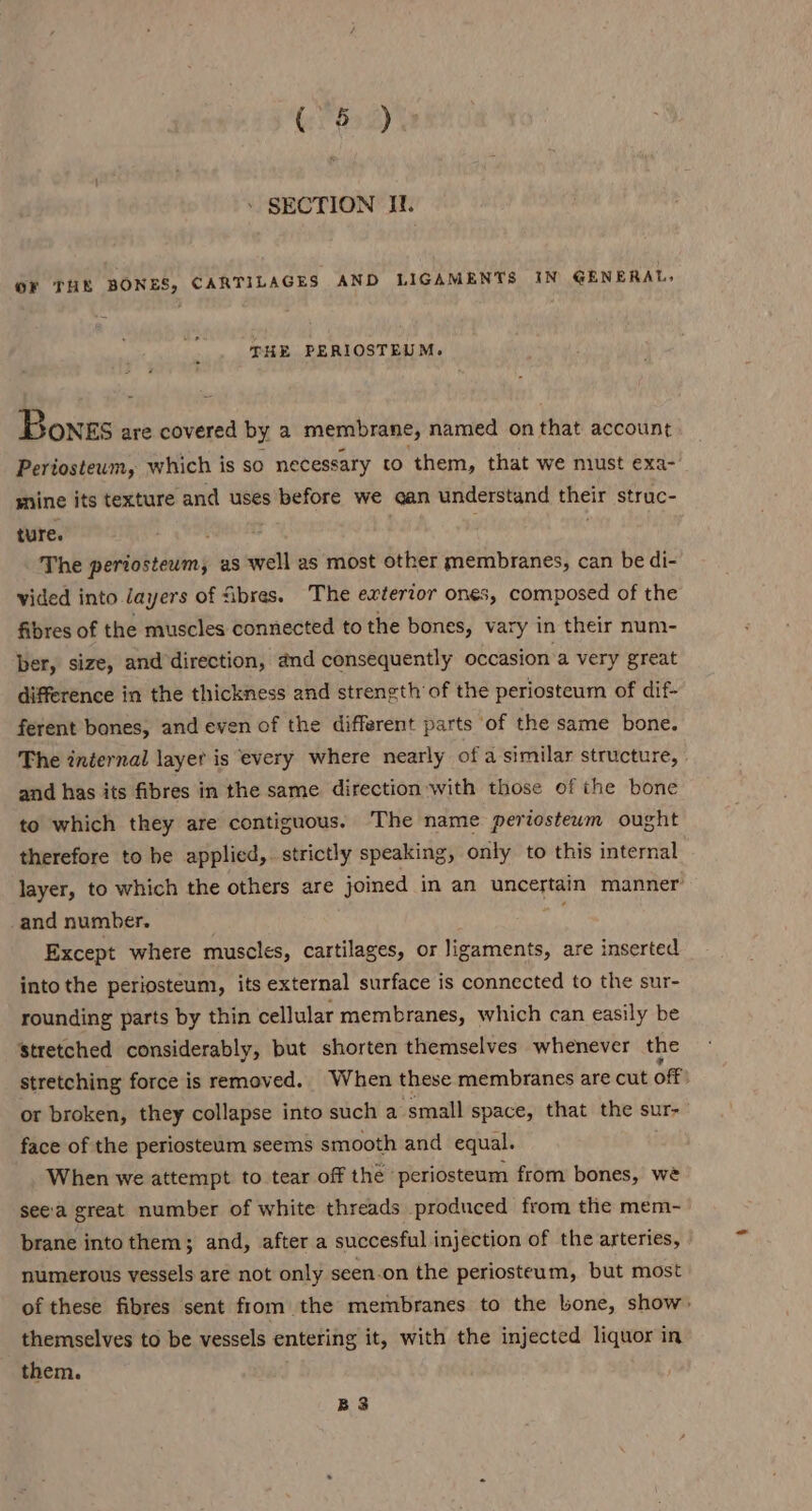 . SECTION IL. OF THE BONES, CARTILAGES AND LIGAMENTS IN GENERAL, THE PERIOSTEUM. Bonzs are covered by a membrane, named on that account Pertosteum, which is so necessary to them, that we must exa- mine its texture and uses before we can understand me struc- ture. i The periosteum; as well as most other membranes, can be di- vided into Jayers of fibres. The exterior ones, composed of the fibres of the muscles connected to the bones, vary in their num- ber, size, and direction, and consequently occasion a very great difference in the thickness and strength of the periosteum of dif- ferent bones, and even of the different parts of the same bone. The internal layet is every where nearly of a similar structure, and has its fibres in the same direction:with those of the bone to which they are contiguous. The name periosteum ought therefore to he applied, strictly speaking, only to this internal layer, to which the others are joined in an uncertain manner’ and number. fh Except where muscles, cartilages, or ligaments, are inserted into the periosteum, its external surface is connected to the sur- rounding parts by thin cellular membranes, which can easily be stretched considerably, but shorten themselves whenever the stretching force is removed. When these membranes are cut off: or broken, they collapse into such a small space, that the sur- face of the periosteum seems smooth and equal. When we attempt to tear off the ‘periosteum from bones, wé seea great number of white threads produced from the mem- brane into them; and, after a succesful injection of the arteries, numerous vessels are not only seen.on the periosteum, but most of these fibres sent from the membranes to the bone, show: themselves to be vessels entering it, with the injected liquor in them. B3