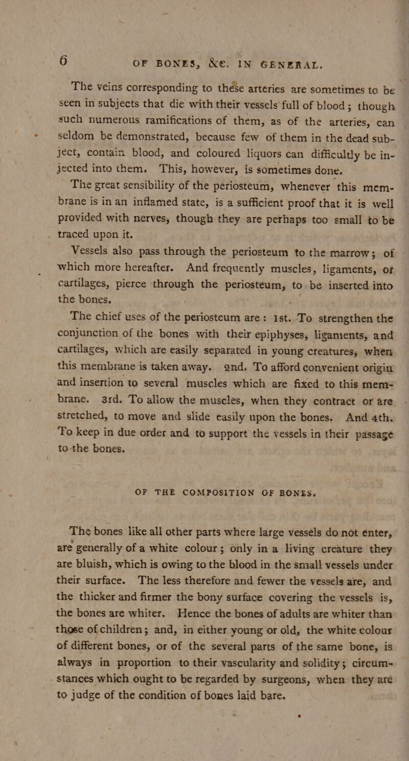 The veins corresponding to these arteries are sometimes to be seen in subjects that die with their vessels full of blood; though such numerous ramifications of them, as of the arteries, can seldom be demonstrated, because few of them in the dead sub- ject, contain blood, and coloured liquors can difficultly be in- jected into them. This, however, is sometimes done. The great sensibility of the periosteum, whenever this mem- brane is in an inflamed state, is a sufficient proof that it is well provided with nerves, though they are perhaps too small to be . traced upon it. Vessels also pass through the periosteum to the marrow; of - which more hereafter. And frequently muscles, ligaments, of cartilages, pierce through the periosteum, to be inserted into the bones. The chief uses of the periosteum are: 1st. To strengthen the conjunction of the bones with their epiphyses, ligaments, and cartilages, which are easily separated in young creatures, when this membrane is taken away. 2nd. To afford convenient origin and insertion to several muscles which are fixed to this mem= brane. 3rd. To allow the muscles, when they contract or are stretched, to move and slide easily upon the bones. And 4th. To keep in due order and to support the vessels in their passage to the bones, OF THE COMPOSITION OF BONES, The bones like all other parts where large vessels do not enter, are generally of a white colour; only in a living creature they are bluish, which is owing to the bleod in the small vessels under their surface. The less therefore and fewer the vessels are, and the thicker and firmer the bony surface covering the vessels is, the bones are whiter. Hence the bones of adults are whiter than thase ofchildren; and, in either young or old, the white colour of different bones, or of the several parts of the same bone, is always in proportion to their vascularity and solidity; circum- . stances which ought to be regarded by surgeons, when they are to judge of the condition of bones laid bare.