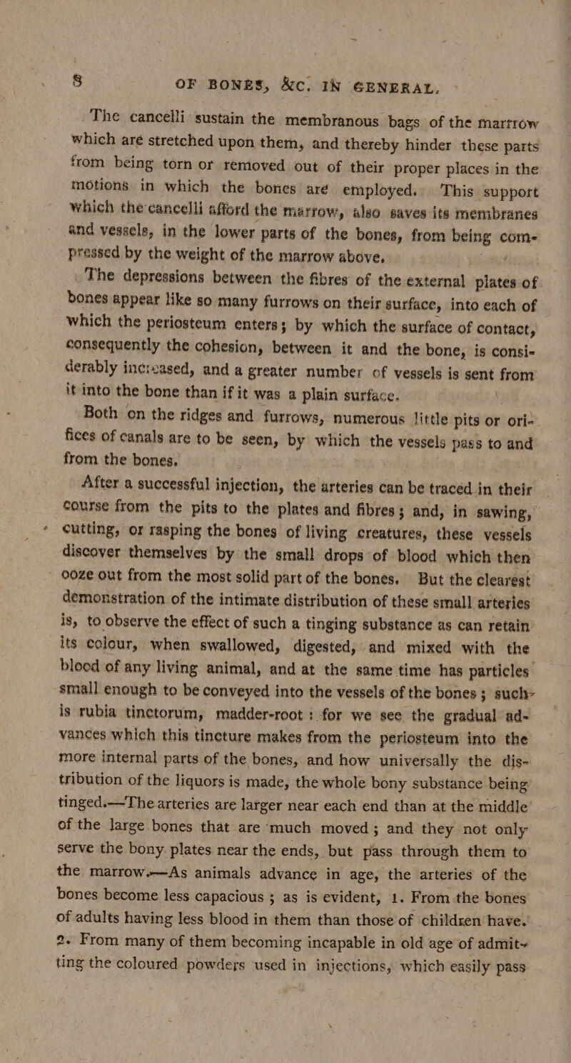 The cancelli sustain the membranous bags of the marrrow which are stretched upon them, and thereby hinder these parts from being torn or removed out of their proper places in the motions in which the bones are employed. This support which the cancelli afford the marrow, also saves its membranes and vessels, in the lower parts of the bones, from being com- pressed by the weight of the marrow above. The depressions between the fibres of the external plates of bones appear like so many furrows on their surface, into each of which the periosteum enters; by which the surface of contact, consequently the cohesion, between it and the bone, is consi- derably increased, and a greater number of vessels is sent from it into the bone than if it was a plain surface. | Both on the ridges and furrows, numerous little pits or ori- fices of canals are to be seen, by which the vessels pass to and from the bones. After a successful injection, the arteries can be traced in their course from the pits to the plates and fibres ; and, in sawing, cutting, or rasping the bones of living creatures, these vessels discover themselves by the small drops of blood which then - 00Ze out from the most solid part of the bones. But the clearest demonstration of the intimate distribution of these small arteries is, to observe the effect of such a tinging substance as can retain its colour, when swallowed, digested, and mixed with the blood of any living animal, and at the same time has particles: small enough to be conveyed into the vessels of the bones ; such- is rubla tinctorum, madder-root : for we see the gradual ad- vances which this tineture makes from the periosteum into the more internal parts of the bones, and how universally the dis- tribution of the liquors is made, the whole bony substance being tinged.—The arteries are larger near each end than at the middle of the large bones that are much moved; and they not only serve the bony plates. near the ends, but pass through them to the marrow.—As animals advance in age, the arteries of the bones become less capacious ; as is evident, 1. From the bones of adults having less blood in them than those of children have. 2. From many of them becoming incapable in old age of admit~ ting the coloured powders used in injections, which easily pass