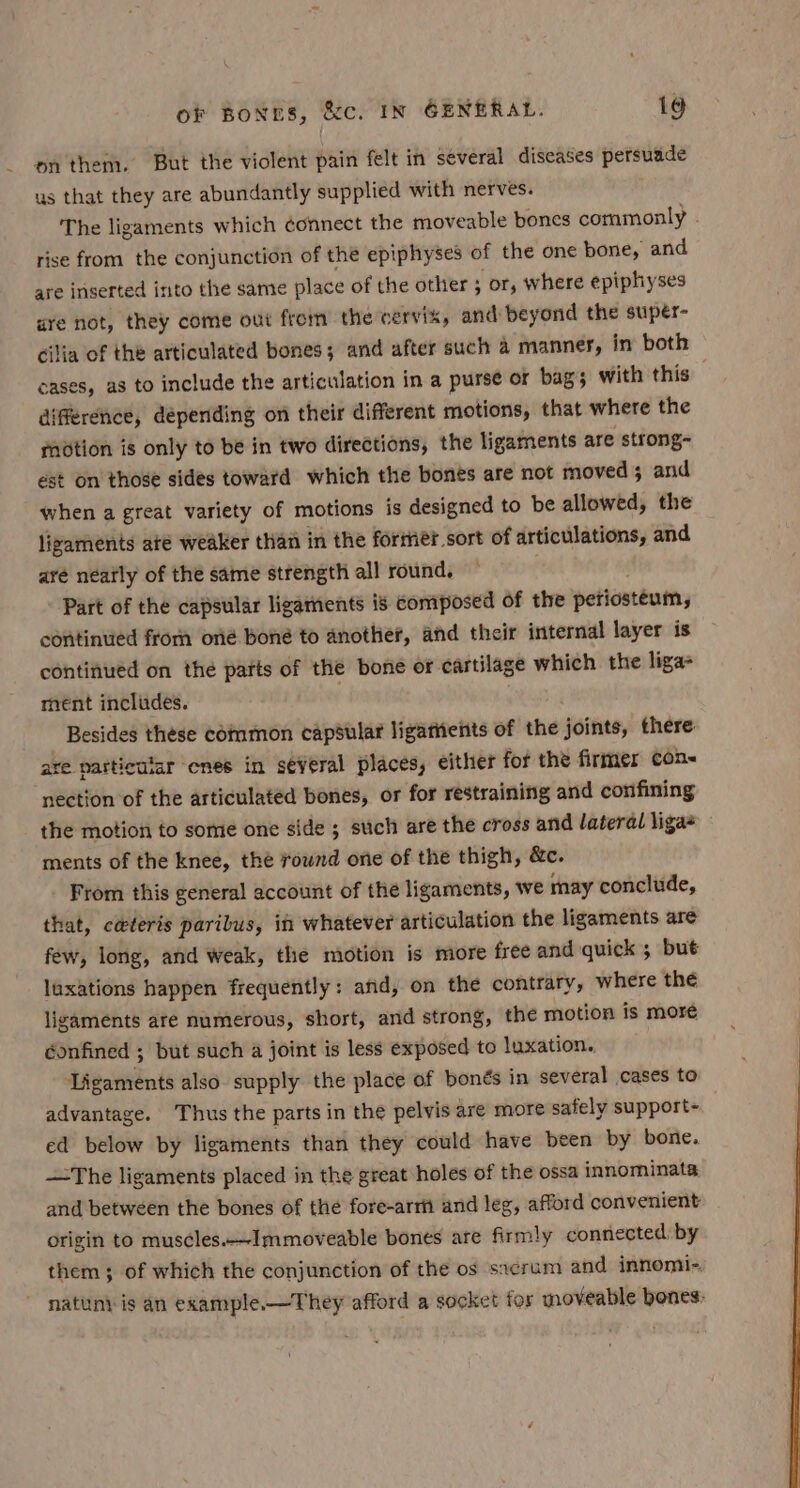 on them. But the violent pain felt in several diseases persuade us that they are abundantly supplied with nerves. The ligaments which connect the moveable bones commonly . rise from the conjunction of the epiphyses of the one bone, and are inserted into the same place of the other ; or, where epiphyses ure not, they come out from the cervix, and beyond the supér- cilia of thé articulated bones; and after such 4 manner, in both cases, as to include the articulation in a purse or bag; with this difference, depending on their different motions, that where the motion is only to be in two directions, the ligaments are strong~ est on those sides toward which the bones are not moved; and when a great variety of motions is designed to be allowed, the ligaments ate weaker than in the former sort of articulations, and aré néatly of the same strength all round. : Part of the capsular ligarnents is composed of the periosteum, continued from oné boné to another, and their internal layer is continued on the parts of the bone or cartilage which the liga ment includes. Besides these common capsular ligathents of the joints, there are particular enes in several places, either for the firmer con- nection of the articulated bones, or for restraining and confining the motion to some one side ; such are the cross and lateral liga* ments of the knee, the round one of the thigh, &amp;c. From this general account of the ligaments, we may conclude, that, ceteris paribus, in whatever articulation the ligaments are few, long, and weak, the motion is more free and quick ; but laxations happen frequently: and, on the contrary, where the ligaments are numerous, short, and strong, the motion is more éonfined ; but such a joint is less exposed to luxation. Ligaments also supply the place of bonés in several cases to advantage. Thus the parts in the pelvis are more safely support- ed below by ligaments than they could have been by bone. —The ligaments placed in the great holes of the ossa innominata and between the bones of the fore-arrit and leg, afford convenient origin to muscles.—Immoveable bones are firmly connected by them; of which the conjunction of the os sacrum and innomi-. natunt is an example.—They afford a socket for moveable bones: