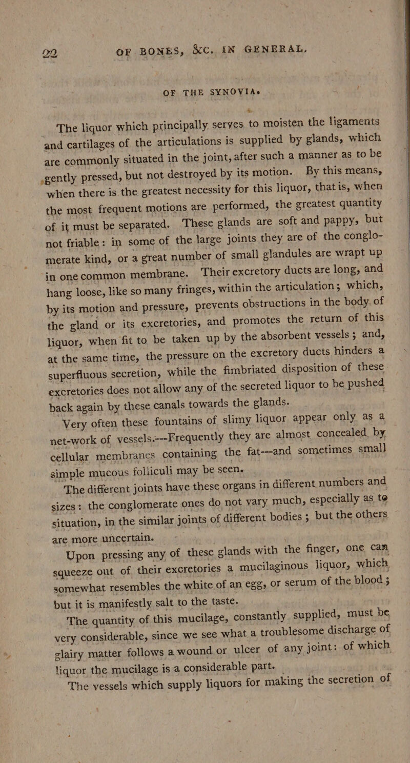 OF THE SYNOVIA» A, _ The liquor which principally seryes, to moisten the ligaments and cartilages of the articulations is supplied by glands, which are commonly situated in the joint, after such a manner as to be .gently pressed, but not destroyed by its motion. By this means, when there is the greatest necessity for this liquor, that is, when the most frequent motions are performed, the greatest quantity of it must be separated. These glands are soft and pappy; but not friable: in some of the large joints they are of the conglo- merate kind, or a great number of small glandules are wrapt up in one common membrane. ‘Their excretory ducts are long, and hang loose, like so many fringes, within the articulation ; which, by its motion and pressure, prevents obstructions in the body. of the gland or its excretories, and promotes the return of this liquor, when fit to be taken up by the absorbent vessels ; and, at the same time, the pressure on the excretory ducts hinders a superfluous secretion, while the fimbriated disposition of these excretories does not allow any of the secreted liquor to be pushed back again by these canals towards the glands. . Very often these fountains of slimy liquor appear only as a net-work of vessels.---Frequently they are almost concealed by, cellular membranes containing the fat---and sometimes small simple mucous folliculi may be seen. The different joints have these organs in different numbers and sizes: the conglomerate ones do not vary much, especially as te situation, in the similar joints of different bodies 5 but the others are more uncertain. | Upon pressing any of these glands with the finger, one cam squeeze out of their excretories a mucilaginous liquor, which somewhat resembles the white of an egg, or serum of the blood ; but it is manifestly salt to the taste. . The quantity of this mucilage, constantly supplied, must be very considerable, since we see what a troublesome discharge of clairy matter follows a wound or ulcer of any joint: of which liquor the mucilage is a considerable part. The vessels which supply liquors for making the secretion of