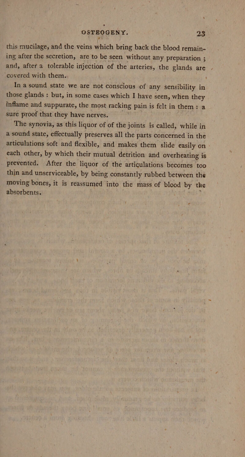 * OSTEOGENY. 23 this mucilage, and the veins which bring back the blood remain- ing after the secretion, are to be seen without any preparation ; and, after a tolerable injection of the arteries, the glands are covered with them. In a sound state we are not conscious of any sensibility in those glands : but, in some cases which I have seen, when they inflame and suppurate, the most racking pain is felt in them: a sure proof that they have nerves. The synovia, as this liquor of of the joints is called, while in a sound state, effectually preserves all the parts concerned in the articulations soft and flexible, and makes them slide easily on > each other, by which their mutual detrition and overheating is prevented. After the liquor of the articulations becomes too thin and unserviceable, by being constantly rubbed between the moving bones, it is reassumed into the mass of blood by the absorbents.