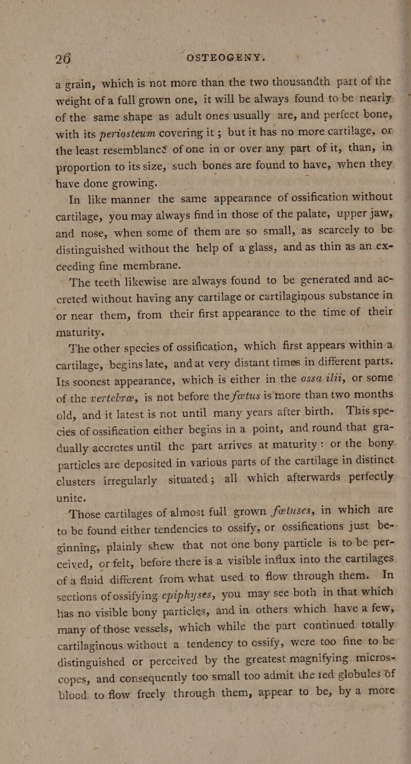 a grain, which is not more than the two thousandth part of the wéight of a full grown one, it will be always found to be nearly. of the same shape as adult ones usually are, and perfect bone, with its periosteum covering it ; but it has no more cartilage, or the least resemblanc? of one in or over any part of it, than, in proportion to its size, such bones are found to have, when they ~ have done growing. 4 In like manner the same appearance of ossification without cartilage, you may always find in those of the palate, upper jaw, and nose, when some of them are so small, as scarcely to be distinguished without the help of a glass, and as thin as an .ex- ceeding fine membrane. The teeth likewise are always found to be generated and ac- creted without having any cartilage or cartilaginous substance in or near them, from their first appearance to the time of their maturity. The other species of ossification, which first appears within a cartilage, begins late, and at very distant times in different parts. Its soonest appearance, which is either in the ossa ilit, or some” of the vertelre, is not before the fetus is more than two months old, and it latest is not until many years after birth, This spe- cies of ossification either begins in a point, and round that gra- dually accretes until ‘the part arrives at maturity: or the bony particles are deposited in various parts of the cartilage in distinct clusters irregularly situated; all. which afterwards perfectly unite. : Those cartilages of almost full grown fetuses, in which are to be found either tendencies to ossify, or ossifications just be-. ginning, plainly shew that not one bony particle is to be per- ceived, or felt, before there is a visible influx into the cartilages of a fluid different from what used to flow through them. In sections of ossifying epiphyses, you may sce both in that which has no visible bony particles, and in others which have a few, many of those vessels, which while the part continued totally cartilaginous without a tendency to ossify, were too fine to be distinguished or perceived by the greatest magnifying. micros- copes, and consequently too small too admit the red globules of blood to flow freely through them, appear to. be, by a more