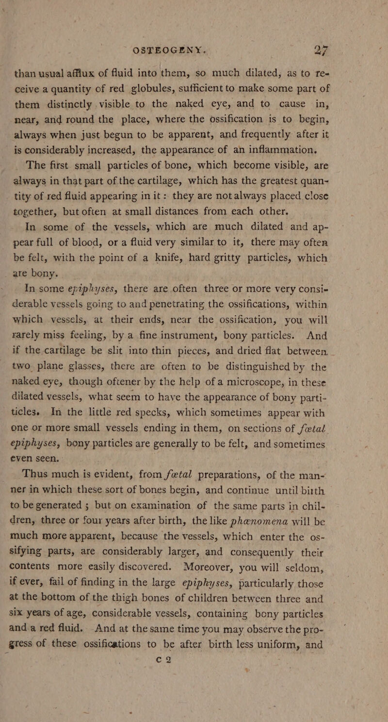 than usual afflux of fluid into them, so much dilated, as to re- ceive a quantity of red globules, sufficient to make some part of them distinctly visible to the naked eye, and to cause in, near, and round the place, where the ossification is to begin, always when just begun to be apparent, and frequently after it is considerably increased, the appearance of an inflammation. The first small particles of bone, which become visible, are always in that part of the cartilage, which has the greatest quan~ tity of red fluid appearing in it: they are not always placed close together, but often at small distances from each other. In some of the vessels, which are much dilated and ap- pear full of blood, or a fluid very similar to it, there may often be felt, with the point of a knife, hard gritty particles, which are bony. In some epiphyses, there are often three or more very consi- derable vessels going to and penetrating the ossifications, within which vessels, at their ends, near the ossification, you will rarely miss feeling, by a fine instrument, bony particles. And if the cartilage be slit into thin pieces, and dried flat between. two plane glasses, there are often to be distinguished by the naked eye, though oftener by the help of a microscope, in these dilated vessels, what seem to have the appearance of bony parti- ticles. In the little red specks, which sometimes appear with one or more small vessels ending in them, on sections of fetal epiphyses, bony particles are generally to be felt, and sometimes even seen. ; Thus much is evident, from fetal preparations, of the man- ner in which these sort of bones begin, and continue until birth to be generated ; but on examination of the same parts in chil- dren, three or four years after birth, the like phenomena will be much more apparent, because the vessels, which enter the os- sifying parts, are considerably larger, and consequently their contents more easily discovered. Moreover, you will seldom, if ever, fail of finding in the large epiphyses, particularly those at the bottom of the thigh bones of children between three and six years of age, considerable vessels, containing bony particles and.a red fluid. And at the same time you may observe the pro- gtess of these ossifications to be after birth less uniform, and c2 : ,