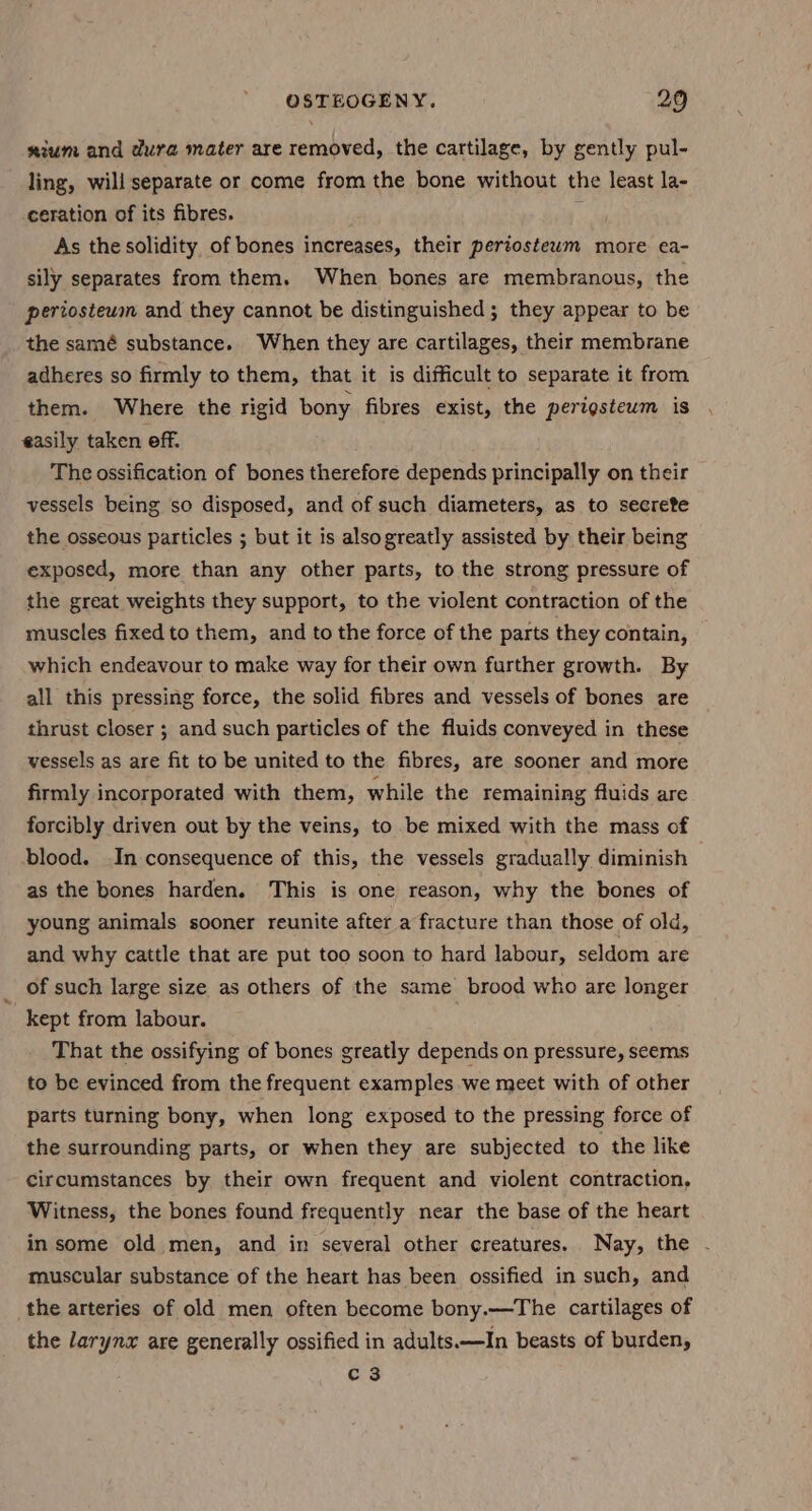 \ nium and dura mater are removed, the cartilage, by gently pul- ling, will separate or come from the bone without the least la- ceration of its fibres. As the solidity of bones increases, their periostewm more ea- sily separates from them. When bones are membranous, the periosteum and they cannot be distinguished; they appear to be the samé substance. When they are cartilages, their membrane adheres so firmly to them, that it is difficult to separate it from them. Where the rigid bony fibres exist, the perigsteum is easily taken off. The ossification of bones therefore depends principally on their vessels being so disposed, and of such diameters, as to secrete the osseous particles ; but it is alsogreatly assisted by their being exposed, more than any other parts, to the strong pressure of the great weights they support, to the violent contraction of the muscles fixed to them, and to the force of the parts they contain, which endeavour to make way for their own further growth. By all this pressing force, the solid fibres and vessels of bones are thrust closer ; and such particles of the fluids conveyed in these vessels as are fit to be united to the fibres, are sooner and more firmly incorporated with them, while the remaining fluids are forcibly driven out by the veins, to be mixed with the mass of blood. In consequence of this, the vessels gradually diminish as the bones harden. This is one reason, why the bones of young animals sooner reunite after a fracture than those of old, and why cattle that are put too soon to hard labour, seldom are of such large size as others of the same brood who are longer kept from labour. That the ossifying of bones greatly depends on pressure, seems to be evinced from the frequent examples we meet with of other parts turning bony, when long exposed to the pressing force of the surrounding parts, or when they are subjected to the like circumstances by their own frequent and violent contraction, Witness, the bones found frequently near the base of the heart in some old men, and in several other creatures. Nay, the - muscular substance of the heart has been ossified in such, and the arteries of old men often become bony.—The cartilages of the larynz are generally ossified in adults.—In beasts of burden, C3