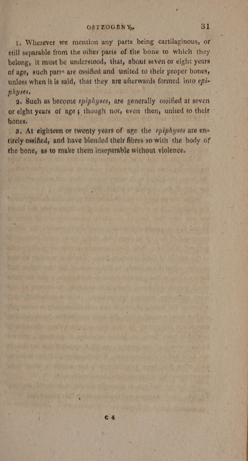 z. Wherever we mention any parts being cartilaginous, of ‘still separable from the other parts of the bone to which they belong, it must be understood, that, about seven or eight years of age, such parte are ossified and united to their proper boties, unless when it is said, that they are afterwards formed into epi- phy ses, ; : a. Such as become epiphyses, are generally ossified at seven or elght years of age; though not, even then, united to their bones, } a. At eighteen or twenty years of age the epiphiyses are en~ tirely ossified, and have blended thelr fibres so with the body of the bone, as to make them ingeparable without violence, C4
