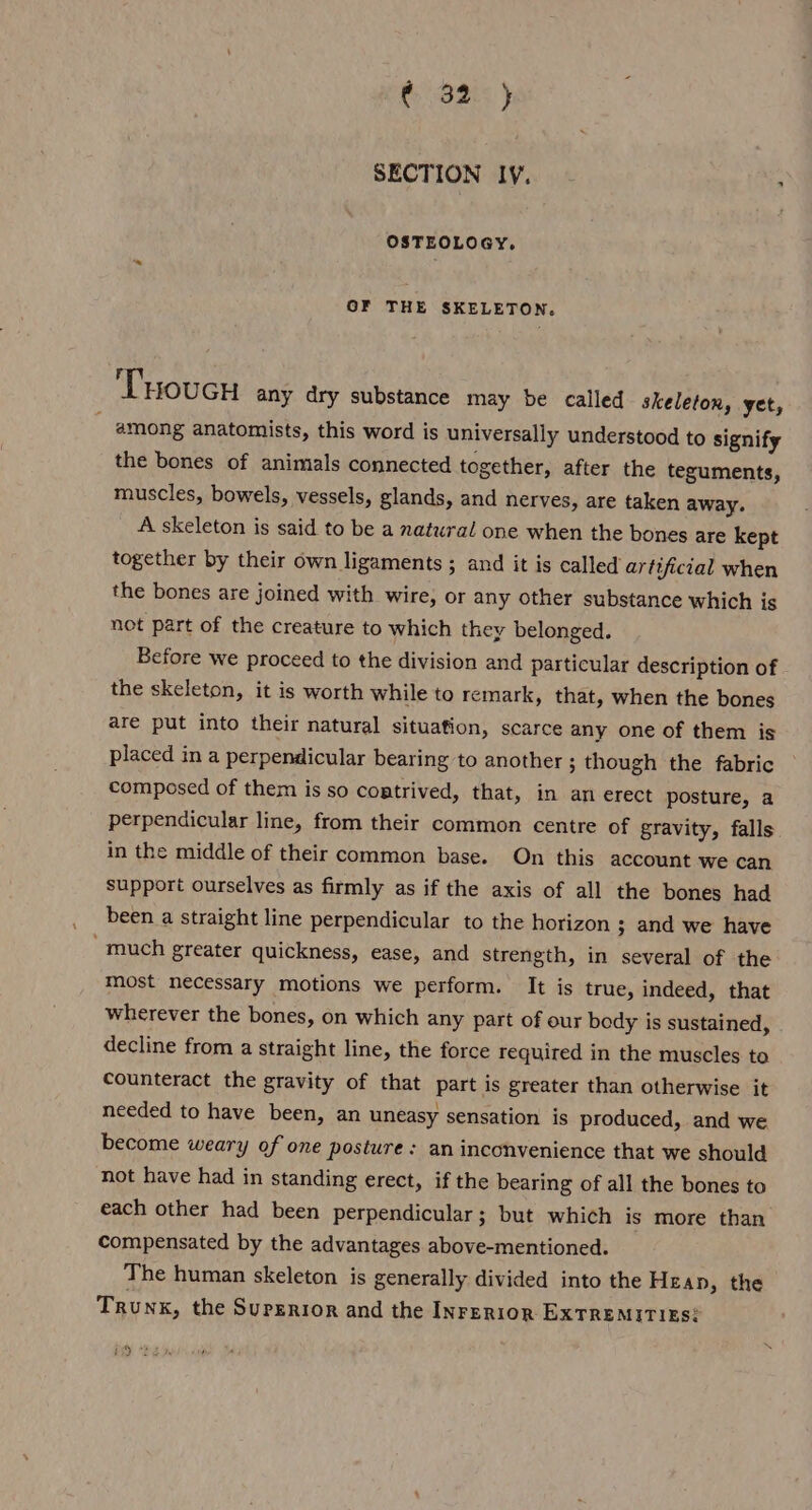 SECTION IV. - : OSTEOLOGY. OF THE SKELETON. Tuoucu any dry substance may be called skeleton, yet, - among anatomists, this word is universally understood to signify the bones of animals connected together, after the teguments, muscles, bowels, vessels, glands, and nerves, are taken away. A skeleton is said to be a natural one when the bones are kept together by their own ligaments ; and it is called artificial when the bones are joined with wire, or any other substance which is not part of the creature to which they belonged. Before we proceed to the division and particular description of the skeleton, it is worth while to remark, that, when the bones are put into their natural situation, scarce any one of them is placed in a perpendicular bearing to another ; though the fabric composed of them is so costrived, that, in an erect posture, a perpendicular line, from their common centre of gravity, falls in the middle of their common base. On this account we can support ourselves as firmly as if the axis of all the bones had been a straight line perpendicular to the horizon 3 and we have “much greater quickness, ease, and strength, in several of the most necessary motions we perform. It is true, indeed, that wherever the bones, on which any part of our body is sustained, decline from a straight line, the force required in the muscles to counteract the gravity of that part is greater than otherwise it needed to have been, an uneasy sensation is produced, and we become weary of one posture : an inconvenience that we should not have had in standing erect, if the bearing of all the bones to each other had been perpendicular; but which is more than compensated by the advantages above-mentioned. The human skeleton is generally divided into the Hean, the Trunk, the Superior and the Inrerion ExTREMITIES? iD “he ,