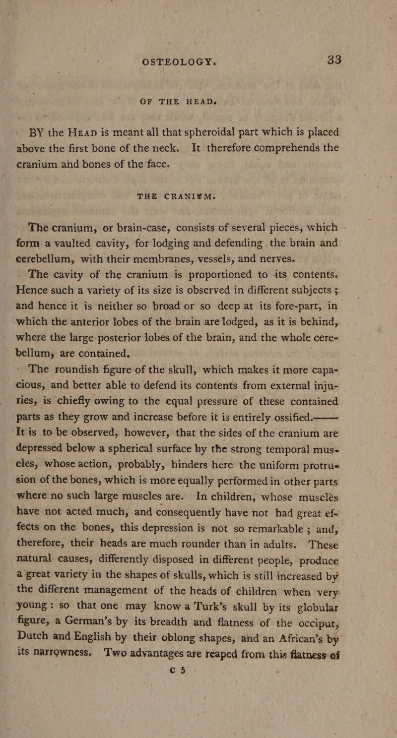 OF THE HEAD. BY the Heap is meant all that spheroidal part which is placed above the first bone of the neck. It therefore comprehends the cranium and bones of the face. THE CRANIOM. The cranium, or brain-case, consists of several pieces, which form a vaulted cavity, for lodging and defending the brain and cerebellum, with their membranes, vessels, and nerves. The cavity of the cranium is proportioned to its contents. Hence such a variety of its size is observed in different subjects ; and hence it is neither so broad or so deep at its fore-part, in which the anterior lobes of the brain are lodged, as it is behind, where the large posterior lobes of the brain, and the whole cere- bellum, are contained. The roundish figure of the skull, which makes it more capa- cious, and better able to defend its contents from external inju- ries, is chiefly owing to the equal pressure of these contained parts as they grow and increase before it is entirely ossified. It is to be observed, however, that the sides of the cranium are depressed below a spherical surface by the strong temporal mus- cles, whose action, probably, hinders here the uniform protrue sion of the bones, which is more equally performed in other parts -where no such large muscles are. In children, whose musclés have not acted much, and consequently have not had great ef- fects on the bones, this depression is not so remarkable ; and, therefore, their heads are much rounder than in adults. These natural causes, differently disposed in different people, produce a great variety in the shapes of skulls, which is still increased by the different management of the heads of children when very: young: so that one may know a Turk’s skull by its globular figure, a German’s by its breadth and flatness of the occiput, Datch and English by their oblong shapes, and an African’s by its narrowness, Two adyantages are reaped from this flatness of c 5