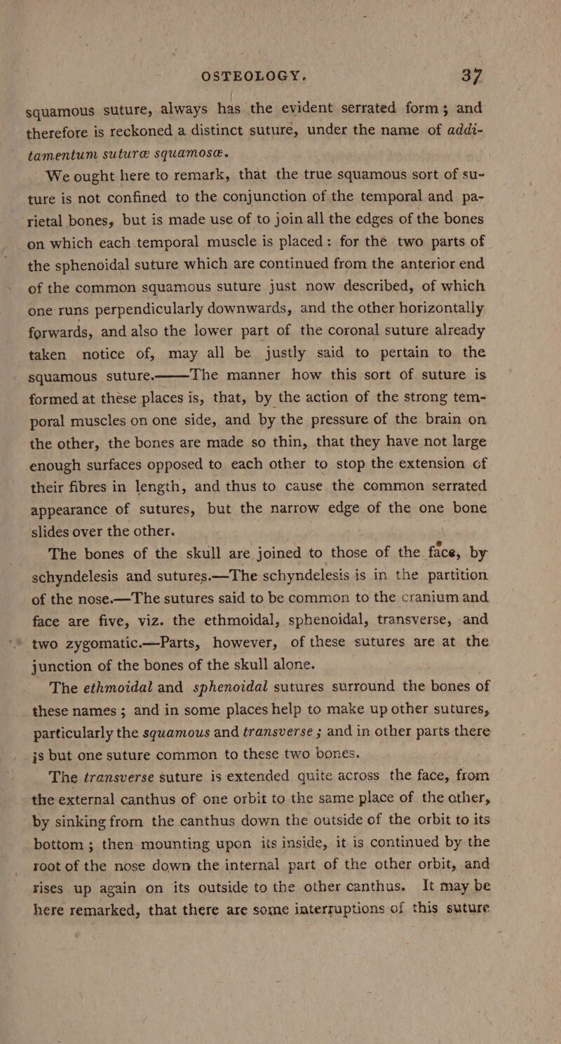 squamous suture, always has the evident serrated form; and therefore is reckoned a distinct suture, under the name of addi- tamentum suture SqUamose. We ought here to remark, that the true squamous sort of su~ ture is not confined to the conjunction of the temporal and pa- rietal bones, but is made use of to join all the edges of the bones on which each temporal muscle is placed: for the two parts of the sphenoidal suture which are continued from the anterior end of the common squamous suture just now described, of which one runs perpendicularly downwards, and the other horizontally forwards, and also the lower part of the coronal suture already taken notice of, may all be justly said to pertain to the squamous suture. The manner how this sort of. suture is formed at these places is, that, by the action of the strong tem- poral muscles on one side, and by the pressure of the brain on the other, the bones are made so thin, that they have not large enough surfaces opposed to each other to stop the extension of their fibres in length, and thus to cause the common serrated appearance of sutures, but the narrow edge of the one bone slides over the other. . The bones of the skull are joined to those of the face, by schyndelesis and sutures.—The schyndelesis is in the partition of the nose.—The sutures said to be common to the cranium and face are five, viz. the ethmoidal, sphenoidal, transverse, and two zygomatic.—Parts, however, of these sutures are at the junction of the bones of the skull alone. The ethmoidal and sphenoidal sutures surround the bones of these names ; and in some places help to make up other sutures, particularly the squamous and transverse ; and in other parts there js but one suture common to these two bones. The transverse suture is extended quite across the face, from the external canthus of one orbit to the same place of the ather, by sinking from the canthus down the outside of the orbit to its bottom ; then mounting upon iis inside, it is continued by the root of the nose down the internal part of the other orbit, and rises up again on its outside to the other canthus. It may be here remarked, that there are some iaterruptions of this suture