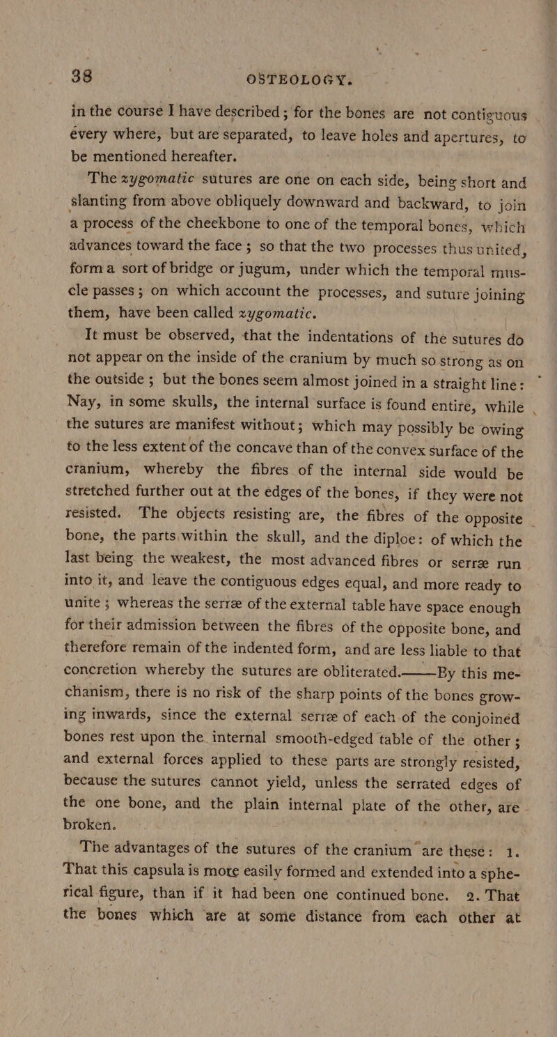 in the course I have described ; for the bones are not contiguous évery where, but are separated, to leave holes and apertures, to be mentioned hereafter. | The zygomatic sutures are one on each side, being short and slanting from above obliquely downward and backward, to join a process of the cheekbone to one of the temporal bones, which advances toward the face ; so that the two processes thus united ; form a sort of bridge or jugum, under which the temporal mus- cle passes ; on which account the processes, and suture joining them, have been called zygomatic. It must be observed, that the indentations of the sutures do not appear on the inside of the cranium by much so strong as on the outside ; but the bones seem almost joined in a straight line: Nay, in some skulls, the internal surface is found entire, while the sutures are manifest without; which may possibly be owing to the less extent of the concave than of the convex surface of the cranium, whereby the fibres of the internal side would be stretched further out at the edges of the bones, if they were not resisted. The objects resisting are, the fibres of the Opposite _ bone, the parts within the skull, and the diploe: of which the last being the weakest, the most advanced fibres or serree run into it, and leave the contiguous edges equal, and more ready to unite ; whereas the serre of the external table have space enough for their admission between the fibres of the opposite bone, and therefore remain of the indented form, and are less liable to that concretion whereby the sutures are obliterated.— By this me- chanism, there is no risk of the sharp points of the bones grow- ing inwards, since the external serree of each of the conjoined bones rest upon the internal smooth-edged table of the other ; and external forces applied to these parts are strongly resisted, because the sutures cannot yield, unless the serrated edges of the one bone, and the plain internal plate of the other, are broken. The advantages of the sutures of the cranium are these: 1. That this capsula is more easily formed and extended into a sphe- rical figure, than if it had been one continued bone. 2. That the bones which are at some distance from each other at