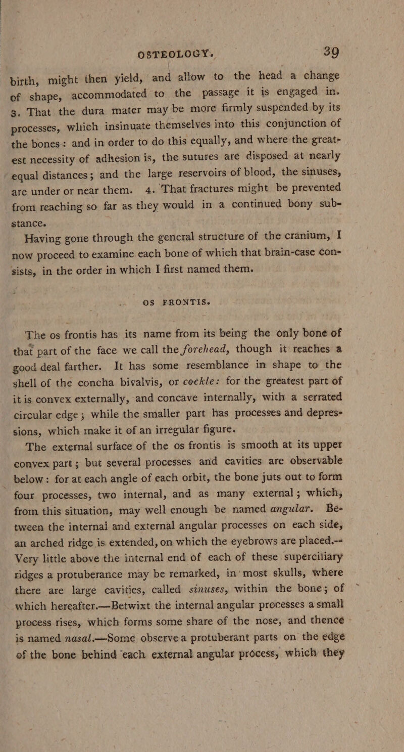 birth, might then yield, and allow to the head a change of shape, accommodated to the passage it is engaged in. 3. That the dura mater may be more firmly suspended by its processes, which insinuate themselves into this conjunction of the bones: and in order to do this equally, and where the great- est necessity of adhesion is, the sutures are disposed at nearly equal distances; and the large reservoirs of blood, the sinuses, are under or near them. 4. That fractures might be prevented from reaching so far as they would in a continued bony sub- stance. Having gone through the general structure of the cranium, I now proceed to examine each bone of which that brain-case con- sists, in the order in which I first named them. OS FRONTIS.~ The os frontis has its name from its being the only bone of that part of the face we call the forehead, though it reaches a good deal farther. It has some resemblance in shape to the shell of the concha bivalvis, or cockle: for the greatest part of it is convex externally, and concave internally, with a serrated circular edge; while the smaller part has processes and depres- sions, which make it of an irregular figure. The external surface of the os frontis is smooth at its upper convex part; but several processes and cavities are observable below: for at each angle of each orbit, the bone juts out to form ~ four processes, two internal, and as many external ; which, from this situation, may well enough be named angular. Be- tween the internal and external angular processes on each side, an arched ridge is extended, on which the eyebrows are placed.-- Very little above the internal end of each of these superciliary ridges a protuberance may be remarked, in’ most skulls, where there are large cavities, called sinuses, within the bone; of which hereafter. —Betwixt the internal angular processes a small process rises, which forms some share of the nose, and thence is named nasal.—Some observe a protuberant parts on the edge of the bone behind ‘each external angular process, which they