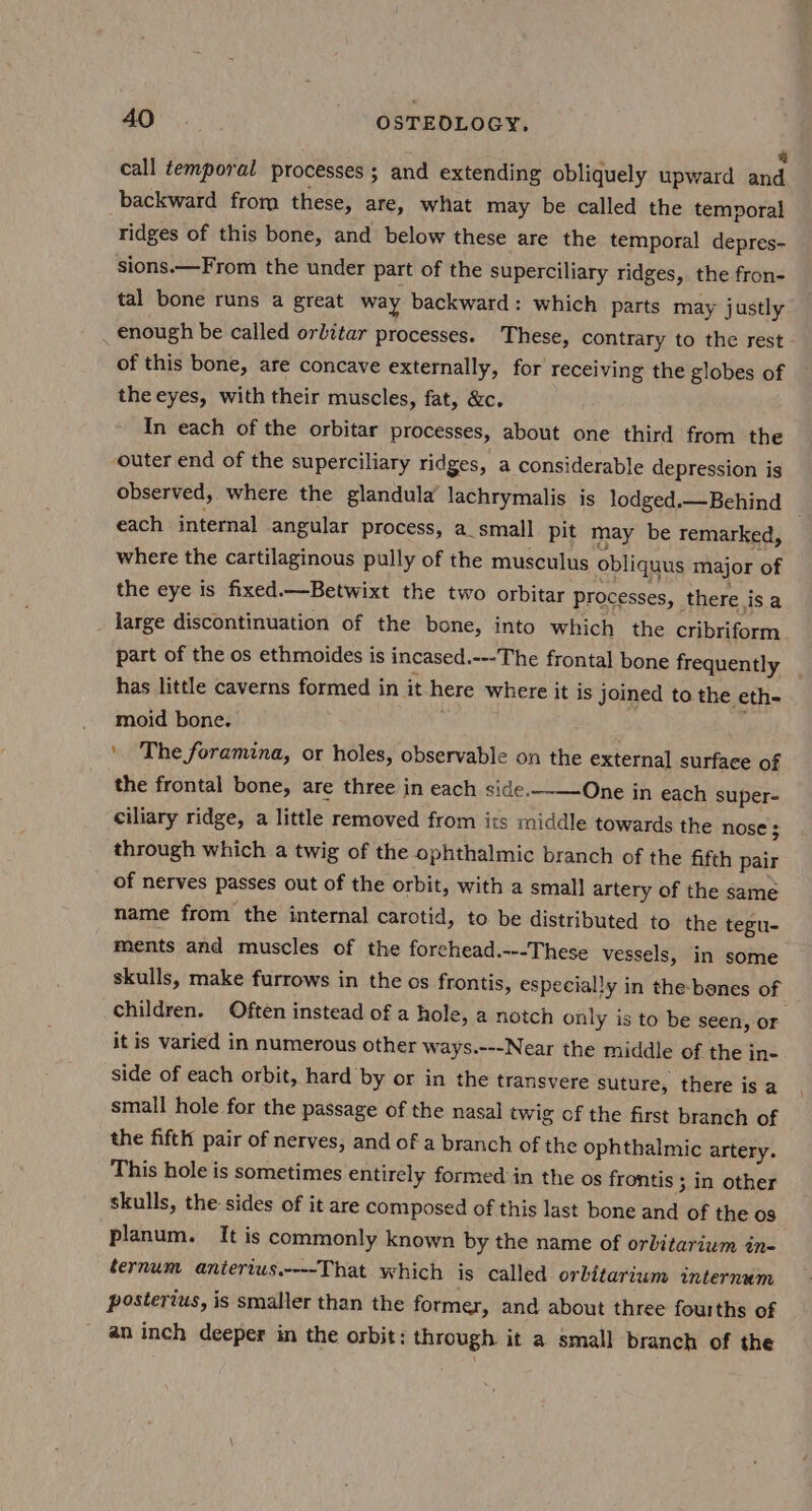 AO’... OSTEDLOGY. call temporal processes ; and extending obliquely upward Lah backward from these, are, what may be called the temporal ridges of this bone, and below these are the temporal depres- sions.—From the under part of the superciliary ridges, the fron- tal bone runs a great way backward: which parts may justly enough be called orlitar processes. These, contrary to the rest of this bone, are concave externally, for receiving the globes of the eyes, with their muscles, fat, &amp;c. In each of the orbitar processes, about one third from the outer end of the superciliary ridges, a considerable depression is observed, where the glandula’ lachrymalis is lodged.— Behind each internal angular process, a_small pit may be remarked, where the cartilaginous pully of the musculus obliquus major of the eye is fixed.—Betwixt the two orbitar processes, there isa large discontinuation of the bone, into which the cribriform part of the os ethmoides is incased.---The frontal bone frequently has little caverns formed in it here where it is joined to the eth- moid bone. ‘ The foramina, or holes, observable on the external surface of the frontal bone, are three in each side.-——One in each super- ciliary ridge, a little removed from its middle towards the nose 5 through which a twig of the ophthalmic branch of the fifth pair of nerves passes out of the orbit, with a small artery of the same name from the internal carotid, to be distributed to the tegu- ments and muscles of the forchead.---These vessels, in some skulls, make furrows in the os frontis, especially in the-benes of children. Often instead of a hole, a notch only is to be seen, or it is varied in numerous other ways.---Near the middle of the in- side of each orbit, hard by or in the transvere suture, there is a small hole for the passage of the nasal twig of the first branch of the fifth pair of nerves, and of a branch of the ophthalmic artery. This hole is sometimes entirely formed in the os frontis 3 in other skulls, the sides of it are composed of this last bone and of the 0s planum. It is commonly known by the name of orbitarium in- ternum anierius.----That which is called orbitarium internum postertus, is smaller than the former, and about three fourths of an inch deeper in the orbit: through it a small branch of the