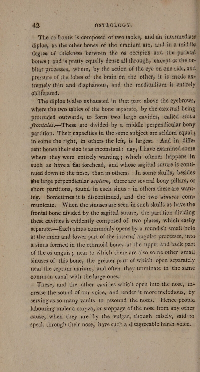 The og frontis is cornposed of two tables, and an intermediate diploe, as the ether bones of the cranium ate, and in a tiddle -degree of thickness between the os occipitis and the parietal bones} and is pretty equally dense ailthrough, except at the or- bitar processes, where, by the action of the eye on one side, and pressure of the lobes of the brain on the other, it is made ex- tremely thin and diaphanous, and the meditullium is entirely obliterated. i The diploe is also exhauated in that part above the eyebrows, where the two tables of the bone separate, by the external being protruded outwards, to form two large cavities, calléd sinus frontales.—These are divided by a middle perpendicular bony partition. Their capacities in the same subject are seldom equal ; in some the right, in others the left, is largest. And in diffe- rent bones their size is asinconstant: nay, I have examined some where they were entirely wanting; which oftener happens in such as havea flat forehead, and whose sagittal suture is conti nued down to the nose, than in others. In some skulls, besides phe large perpendicular septwm, there are several bony pillars, or short partitions, found in each sinus: in others. these are want- ing. Sometimes it is discontinued, and the two sinuses come municate. When the sinuses are seen in such skulls as have the frontal bone divided by the sagittal suture, the partition dividing. these cavities is evidently composed of two plates, which easily separate.—Each sinus commonly opens by a rotindish smail hole at the inner and lower part of the internal angular processes, into a sinus formed in the ethmoid bone, at the upper and back part of the os unguis; near to which there are also some other small sinuses of this bone, the greater part of which open separately near the septum narium, and often they terminate in the same common canal with the large ones, These, and the other cavities which open into the nose, ins erease the sound of our voice, and render it more melodious, by serving as so many vaults to resound the notes, Hence people labouring under a coryza, or stoppage of the nose from any other cause, when they are by the vulgar, though falsely, said to speak through their nose, have such a disagreeable harsh voice,