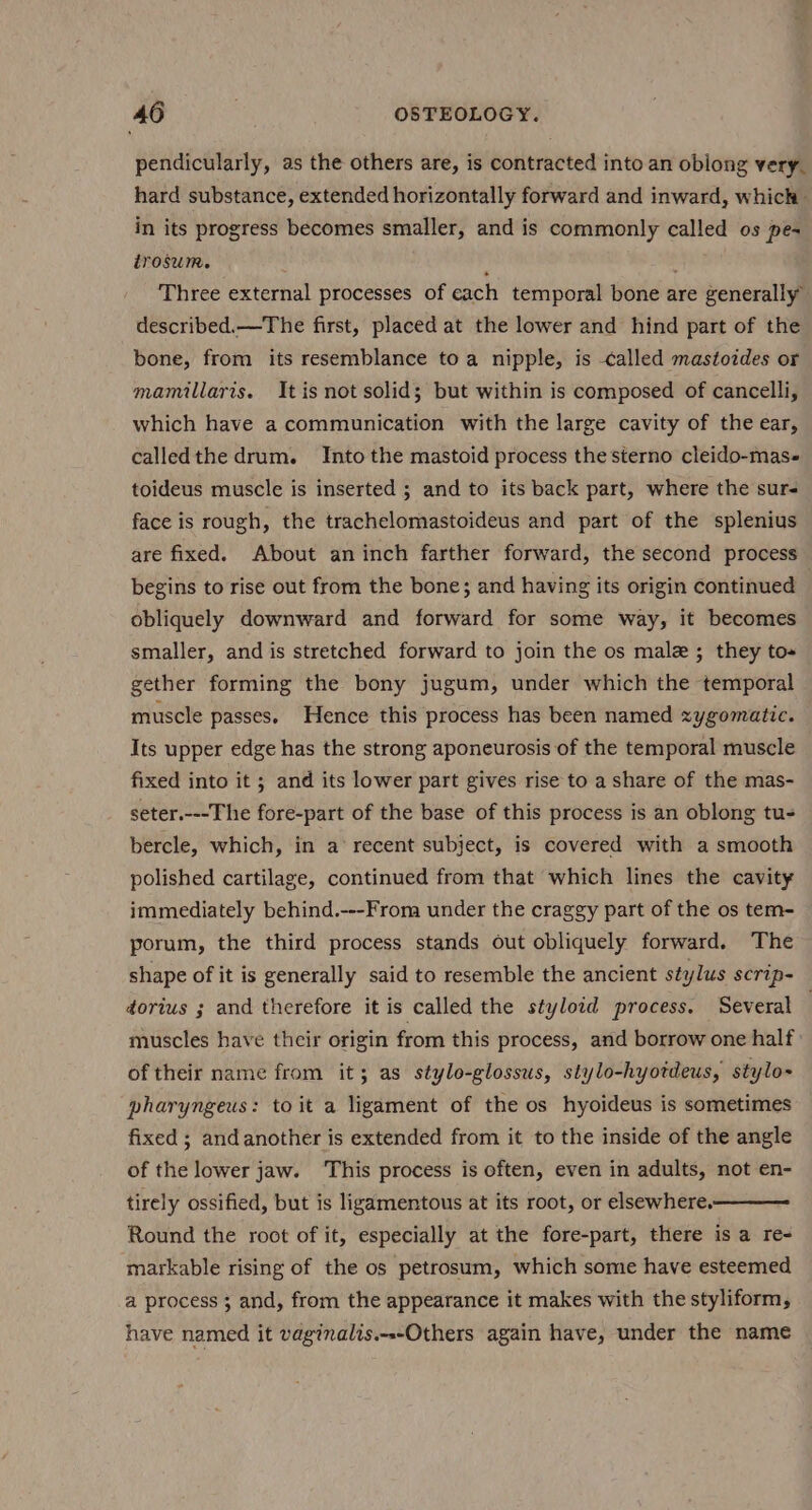 pendicularly, as the others are, is contracted into an oblong very. hard substance, extended horizontally forward and inward, which — in its progress becomes smaller, and is commonly called os pe- irosum. A } Three external processes of each temporal bone are generally described.—The first, placed at the lower and hind part of the bone, from its resemblance toa nipple, is called mastoides or mamillaris. Itis not solid; but within is composed of cancelli, which have a communication with the large cavity of the ear, calledthe drum. Into the mastoid process the sterno cleido-mas- toideus muscle is inserted ; and to its back part, where the sur face is rough, the trachelomastoideus and part of the splenius are fixed. About an inch farther forward, the second process begins to rise out from the bone; and having its origin continued obliquely downward and forward for some way, it becomes smaller, and is stretched forward to join the os male; they to« gether forming the bony jugum, under which the temporal muscle passes. Hence this process has been named zygomatic. Its upper edge has the strong aponeurosis of the temporal muscle fixed into it ; and its lower part gives rise to a share of the mas- seter.---The fore-part of the base of this process is an oblong tu- bercle, which, in a’ recent subject, is covered with a smooth polished cartilage, continued from that which lines the cavity immediately behind.---From under the craggy part of the os tem- porum, the third process stands out obliquely forward. The shape of it is generally said to resemble the ancient stylus scrip- dorius ; and therefore it is called the styloid process. Several | muscles have their origin from this process, and borrow one half: of their name from it; as stylo-glossus, stylo-hyotdeus, stylo- pharyngeus: toit a ligament of the os hyoideus is sometimes fixed ; and another is extended from it to the inside of the angle of the lower jaw. ‘This process is often, even in adults, not en- tirely ossified, but is ligamentous at its root, or elsewhere. Round the root of it, especially at the fore-part, there is a re- markable rising of the os petrosum, which some have esteemed a process; and, from the appearance it makes with the styliform, have named it vaginalis.-.-Others again have, under the name