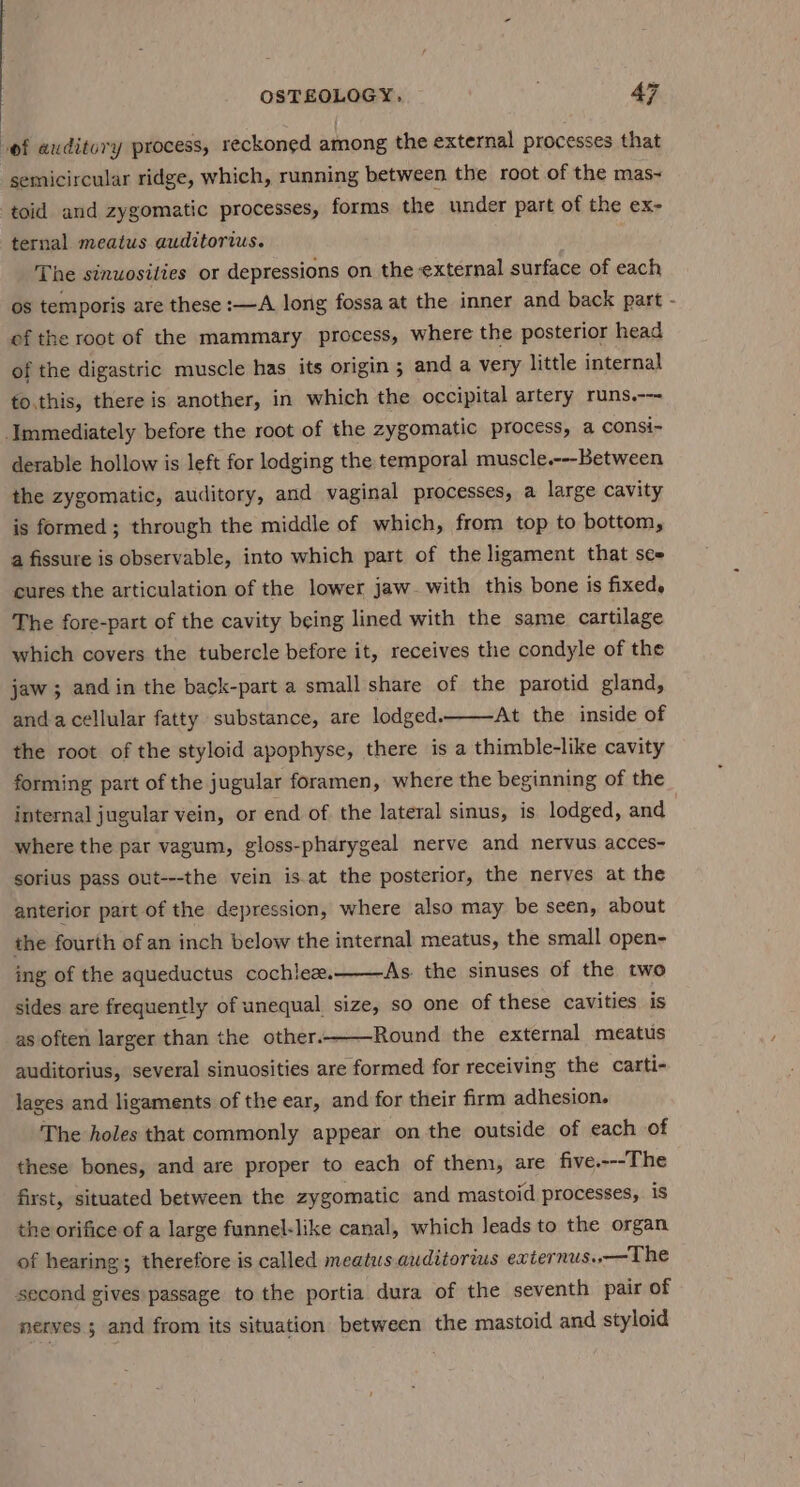 of auditory process, reckoned among the external processes that semicircular ridge, which, running between the root of the mas- toid and zygomatic processes, forms the under part of the ex- ternal meatus auditors. The sinuosities or depressions on the external surface of each os temporis are these :—A long fossa at the inner and back part - of the root of the mammary process, where the posterior head of the digastric muscle has its origin ; and a very little internal to.this, there is another, in which the occipital artery runs.--- Immediately before the root of the zygomatic process, a consi- derable hollow is left for lodging the temporal muscle.---Between the zygomatic, auditory, and vaginal processes, a large cavity is formed; through the middle of which, from top to bottom, a fissure is observable, into which part of the ligament that sce cures the articulation of the lower jaw- with this bone is fixed, The fore-part of the cavity being lined with the same cartilage which covers the tubercle before it, receives the condyle of the jaw; andin the back-part a small share of the parotid gland, anda cellular fatty substance, are lodged. At the inside of the root of the styloid apophyse, there is a thimble-like cavity forming part of the jugular foramen, where the beginning of the internal jugular vein, or end of the lateral sinus, is lodged, and where the par vagum, gloss-pharygeal nerve and nervus acces- sorius pass out---the vein is.at the posterior, the nerves at the anterior part of the depression, where also may be seen, about the fourth of an inch below the internal meatus, the small open- As the sinuses of the two ing of the aqueductus cochlez. sides are frequently of unequal. size, so one of these cavities is as often larger than the other.——Round the external meatus auditorius, several sinuosities are formed for receiving the carti- laces and ligaments of the ear, and for their firm adhesion. The holes that commonly appear on the outside of each of these bones, and are proper to each of them, are five.---The first, situated between the zygomatic and mastoid processes, is the orifice of a large funnel-like canal, which leads to the organ of hearing; therefore is called meatus. auditorius externus..— The second gives passage to the portia dura of the seventh pair of nerves 5 and from its situation between the mastoid and styloid