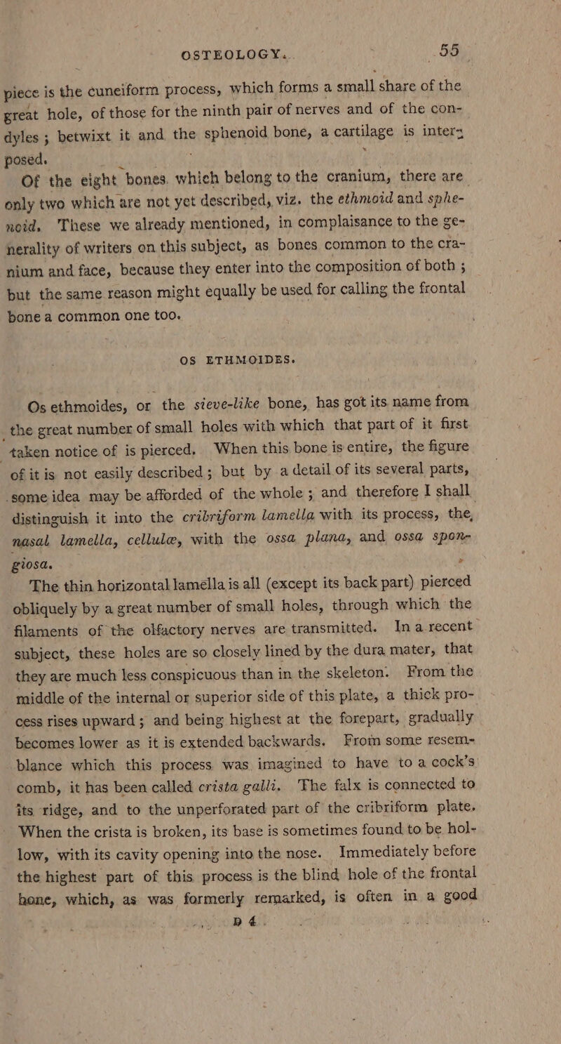 piece is the cuneiform process, which forms a oat) share of the great hole, of those for the ninth pair of nerves and of the con- dyles ; betwixt it and the sphenoid bone, a cartilage is interz posed. P Of the eight “bones. which belong to the cranium, there are. only two which are not yet described, viz. the ethmoid and sphe- noid. These we already mentioned, in complaisance to the ge- nerality of writers on this subject, as bones common to the cra~ nium and face, because they enter into the composition of both ; but the same reason might equally be used for calling the frontal bonea common one too. OS ETHMOIDES. Os ethmoides, or the sieve-lake bone, has got its name from the great number of small holes with which that part of it first “taken notice of is pierced. When this bone is entire, the figure of it is not easily described ; but by a detail of its several parts, ‘some idea may be afforded of the whole ; and therefore I shall distinguish it into the cribriform lamella with its process, the, nasal lamella, cellule, with the ossa plana, and ossa sponr- giosa. > The thin horizontal lamella is all (except its back part) pierced obliquely by a great number of small holes, through which the filaments of the olfactory nerves are transmitted. Ina recent subject, these holes are SO closely lined by the dura mater, that they are much less conspicuous than in the skeleton. From the middle of the internal or superior side of this plate, a thick pro- cess rises upward; and being highest at the forepart, gradually becomes lower as it is extended backwards. From some resem~ blance which this process was imagined to have to a cock’s comb, it has been called crista galli, The falx is connected to its ridge, and to the unperforated part of the cribriform plate. When the crista is broken, its base is sometimes found to be hol- low, with its cavity opening into the nose. Immediately before the highest part of this process is the blind hole of the frontal hone, which, as was formerly remarked, is often in a good dé.