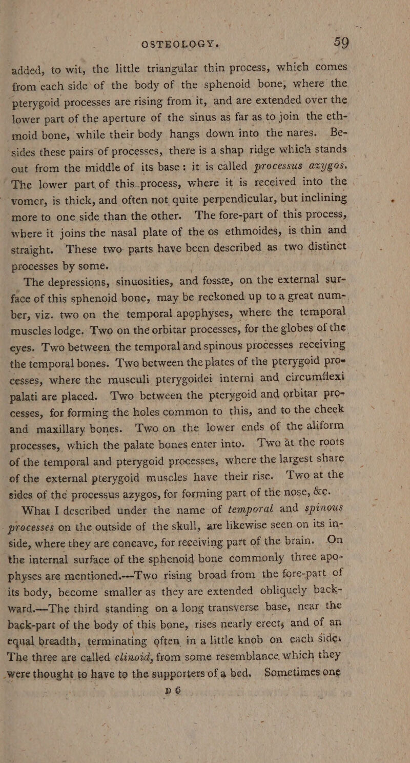 added, to wit, the little triangular thin process, which comes from each side of the body of the sphenoid bone, where the pterygoid processes are rising from it, and are extended over the lower part of the aperture of the sinus as far as to join the eth- -moid bone, while their body hangs down into the nares. Be- sides these pairs of processes, there is a shap ridge wh ich stands — out from the middle of its base: it is called processus azygos. The lower part. of this_process, where it is received into the vomer, is thick, and often not quite perpendicular, but inclining more to one side than the other. The fore-part of this process, where it joins the nasal plate of the os ethmoides, is thin and straight. These two- parts have been described as two distinct processes by some. The depressions, sinuosities, and fosse, on the external sur- face of this sphenoid bone, may be reckoned up toa great num- ber, viz. two on the temporal apophyses, where the temporal muscles lodge. Two on the orbitar processes, for the globes of the. eyes. Two between the temporal and spinous processes receiving the temporal bones. Two between the plates of the pterygoid pro~ cesses, where the musculi pterygoidei interni and circumflexi palati are placed. Two between the pterygoid and orbitar pro- cesses, for forming the holes common to this, and to the cheek and maxillary bones. ‘Two on the lower ends of the aliform processes, which the palate bones enter into. Two at the roots of the temporal and pterygoid processes, where the largest share of the external pterygoid muscles have their rise. Two at the sides of the processus azygos, for forming part of the nose, &amp;e. What I described under the name of temporal and spinous processes on the outside of the skull, are likewise scen on its in- side, where they are concave, for receiving part of the brain. On the internal surface of the sphenoid bone commonly three apo- physes are mentioned.---I'wo rising broad from the fore-part of its body, become smaller as they are extended obliquely back- ward.—The third standing on a long transverse base, near the back-part of the body of this bone, rises nearly erects and of an equal breadth, terminating often in alittle knob on each side: The three are called clinoid, from some resemblance which they _were thought to have to the supporters ofa bed, Sometimes on¢ pS