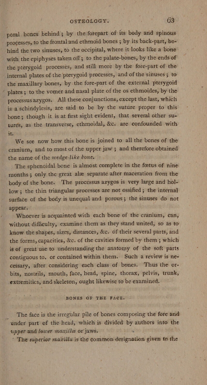 poral bones behind; by theiforepart of its body and spinous processes, to the frontal'and ethmoid bones ; by its back-part, be- hind the two sinuses, to the occipital, where it looks like a bone with the epiphyses taken off; to the palate-bones, by the ends of the pterygoid processes, and still more by the fore-part of the internal plates of the pterygoid processes, and of the sinuses ; to the maxillary bones, by. the fore-part of the external pterygoid plates; to’the vomer and nasal plate of the os ethmoides, by the processus azygos. All these conjunctions, except the last, which is a schindylesis, are said to be by the suture proper to this bone; though it is at first sight evident, that several other su- turés, as the transverse, ethmoidal, &amp;c. are confounded with it. We sce now how this bone is joined to all the bones of the cranium, and to most of the upper jaw ; and therefore obtained the name of the wedge-like lone. - The sphenoidal bone is almost complete in the foetus of nine months ; only the great ale separate after maceration from the body of the bone. The processus azygos is very large and hol- low; the thin triangular processes are not ossified; the internal surface of the body is unequal and porous; the sinuses do not appear. - Whoever is acquainted with each bone of the cranium, can, without difficulty, examine them as they stand united, so as to know the shapes, sizes, distances, &amp;c. of their several parts, and the forms, capacities, &amp;c. of the cavities formed by them ; which is of great use to understanding the anatomy of the soft parts contiguous to, or contained within them. Such a review is ne~ cessary, after considering each class of bones. ‘Thus the or- bits, nostrils, mouth, face, head, spine, thorax, pelvis, trunk, extremitics, and skeleton, ought likewise to be examined. BONES OF THE FACE. The face is the irregular pile of bones composing the fore and “under part of the head, which is divided’ by authors into the nn and lower maxilie or jaws. whe | * The superior maxilla is the common designation given to the