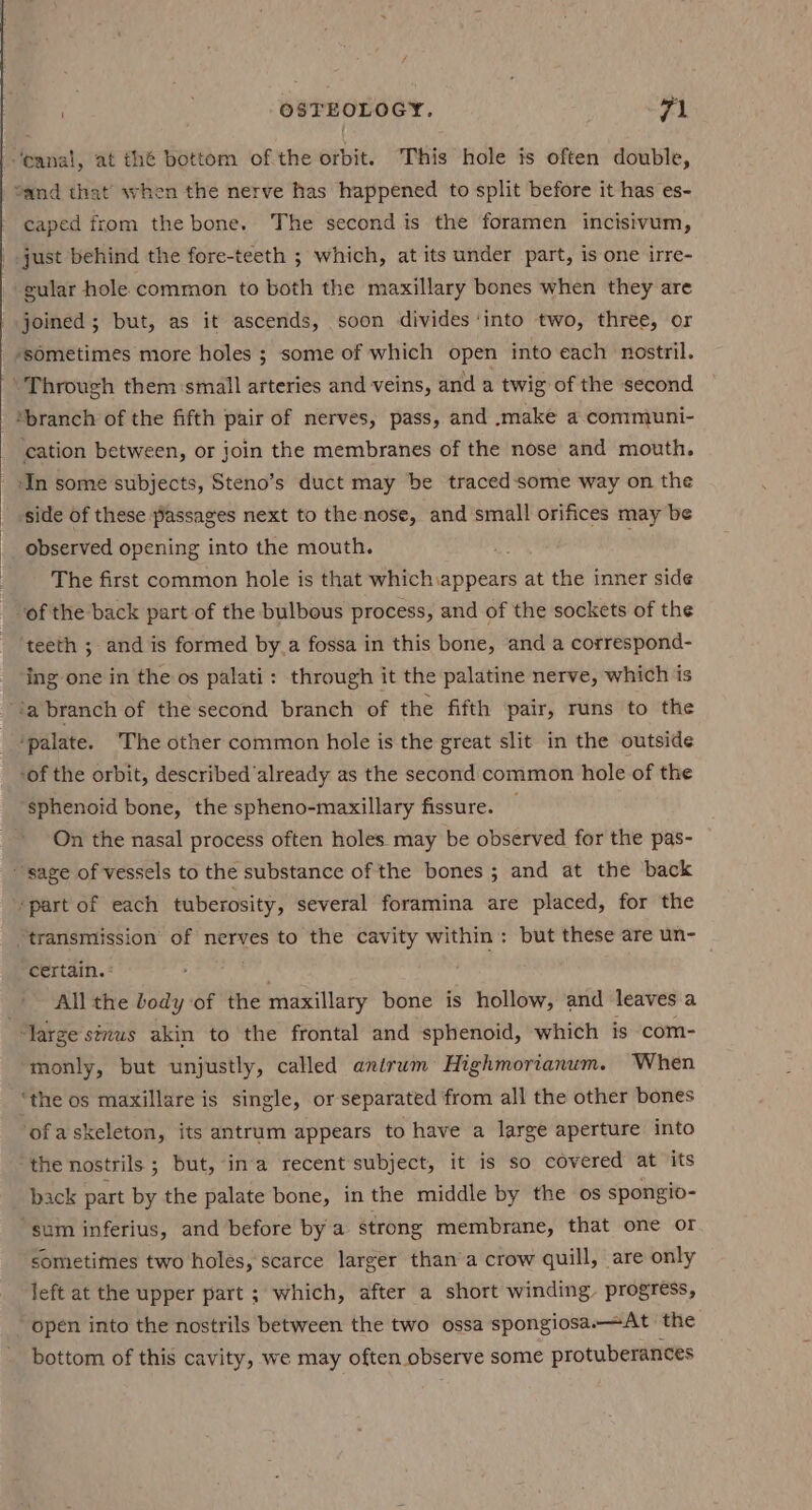 “and that when the nerve has happened to split before it has es- caped from the bone. The second is the foramen incisivum, just behind the fore-teeth ; which, at its under part, is one irre- gular hole common to both the maxillary bones when they are joined; but, as it ascends, soon divides ‘into two, three, or ‘sometimes more holes ; some of which open into each nostril. ‘branch of the fifth pair of nerves, pass, and .make a.communi- cation between, or join the membranes of the nose and mouth. ‘In some subjects, Steno’s duct may be traced‘some way on the side of these passages next to the nose, and small orifices may be observed opening into the mouth. . The first common hole is that whichiappears at the inner side of the back part of the bulbous process, and of the sockets of the teeth ; and is formed by_a fossa in this bone, and a correspond- ing one in the os palati: through it the palatine nerve, which is ‘a branch of the second branch of the fifth pair, runs to the ‘palate. ‘The other common hole is the great slit in the outside -of the orbit, described‘already as the second common hole of the sphenoid bone, the spheno-maxillary fissure. — On the nasal process often holes may be observed for the pas- “transmission of nerves to the cavity within: but these are un- certain. : All the body of the maxillary bone is hollow, and leaves a monly, but unjustly, called antrum Highmorianum. When ‘the os maxillare is single, or separated from all the other bones ofaskeleton, its antrum appears to have a large aperture into the nostrils. ; ; but, ina recent subject, it is so covered at ‘its back part by the palate bone, in the middle by the os spongio- ‘sum inferius, and before by a strong membrane, that one or sometimes two holes, scarce larger than’a crow quill, are only left at the upper part ; which, after a short winding. progress, bottom of this cavity, we may often observe some protuberances