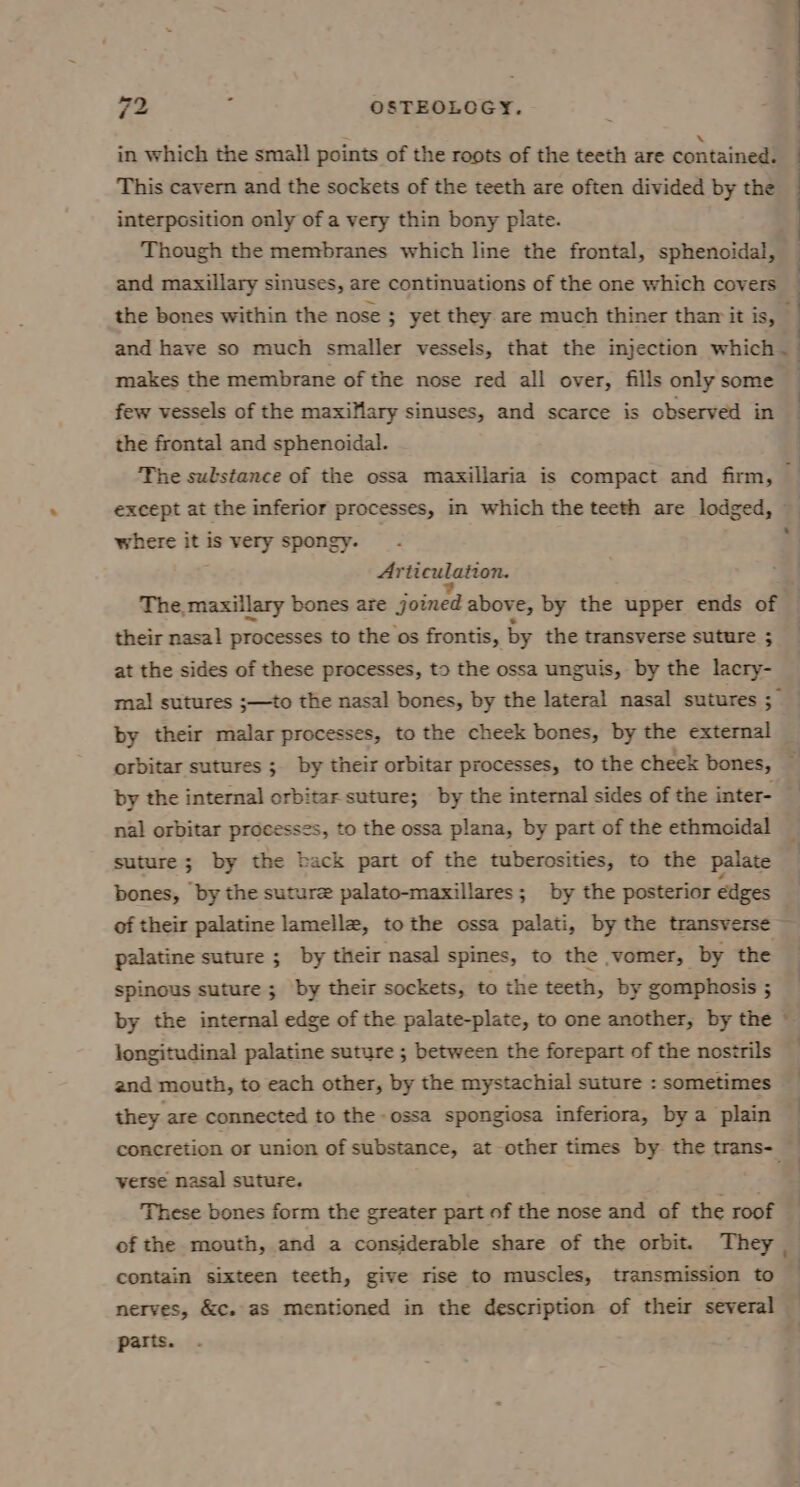 in which the small points of the roots of the teeth are contained. This cavern and the sockets of the teeth are often divided by the : interposition only of a very thin bony plate. Though the membranes which line the frontal, sphenoidal, and maxillary sinuses, are continuations of the one which covers ! ’ the bones within the nose ; yet they. are much thiner thar it is, and have so much smaller vessels, that the injection which ~ makes the membrane of the nose red all over, fills only some — few vessels of the maxiMary sinuses, and scarce is observed in — the frontal and sphenoidal. : The substance of the ossa maxillaria is compact and firm, except at the inferior processes, in which the teeth are lodged, — where it is very spongy. _ ft Arti culation. The, maxillary bones are joined above, by the upper ends of their nasal processes to the os frontis, by the transverse suture 5 at the sides of these processes, to the ossa unguis, by the lacry- mal sutures ;—to the nasal bones, by the lateral nasal sutures ; by their malar processes, to the cheek bones, by the external orbitar sutures ; by their orbitar processes, to the cheek bones, by the internal orbitar suture; by the internal sides of the inter- nal orbitar processes, to the ossa plana, by part of the ethmoidal suture; by the back part of the tuberosities, to the palate bones, by the suture palato-maxillares; by the posterior edges of their palatine lamellae, tothe ossa palati, by the transverse ~ palatine suture ; by their nasal spines, to the vomer, by the ! spinous suture; by their sockets, to the teeth, by gomphosis ; by the internal edge of the palate-plate, to one another, by the ~ longitudinal palatine suture ; between the forepart of the nostrils and mouth, to each other, by the mystachial suture : sometimes they are connected to the ossa spongiosa inferiora, by a plain concretion or union of substance, at other times by the trans-_ verse nasal suture. These bones form the greater part of the nose and of the roof of the mouth, and a considerable share of the orbit. They contain sixteen teeth, give rise to muscles, transmission to nerves, &amp;c. as mentioned in the description of their several parts.