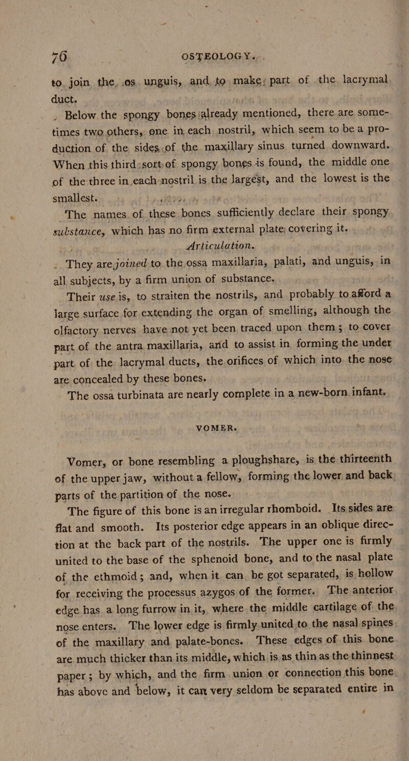 to. join the, .os. unguis, and, to make; part of the. lacrymal duct. _ Below. the spongy bones; viene! mneationed, there are some- times two others, one in each nostril, which seem to be a pro- duction of ‘the sidesof the maxillary sinus turned downward. When this third;sort:of spongy bongs is found, the middle one of the three anne et is the Jargést, and the lowest is the smallest. ‘a ait , The names of acon peso sufficiently declare their spongy substance, which has no firm external plate; covering it. ; Articulation. They are joined to. the.ossa maxillaria, palati, and unguis, in all subjects, by a firm union of substance. Their use.is, to straiten the nostrils, and probably to afford a large surface for extending the organ of smelling, although the olfactory nerves have not yet been traced upon them; to cover part of the antra maxillaria, and to assist in forming the under part of the lacrymal ducts, the orifices of which into. the nose are concealed by these bones, The ossa turbinata are nearly complete in a new-born. infant. VOMER. / Vomer, or bone resembling a ploughshare, is the thirteenth of the upper jaw, without a fellow, forming the lower and back) parts of the partition of the nose. The figure of this bone is an irregular rhomboid. Its sides are flat and smooth. Its posterior edge appears in an oblique direc- tion at the back part of the nostrils. The upper one is firmly united to the base of the sphenoid bone, and to the nasal plate of the ethmoid; and, when it can be got separated, is hollow for receiving the processus azygos of the former. The anterior. edge has_a long furrow in it,, where the middle cartilage of the nose enters. The lower edge is firmly united to the nasal spines ; of the maxillary and palate-bones. These edges of this bone are. much thicker than its middle, which is as thin as the thinnest paper; by which, and the firm union or connection this bone. . has above and below, it car very seldom be separated entire in