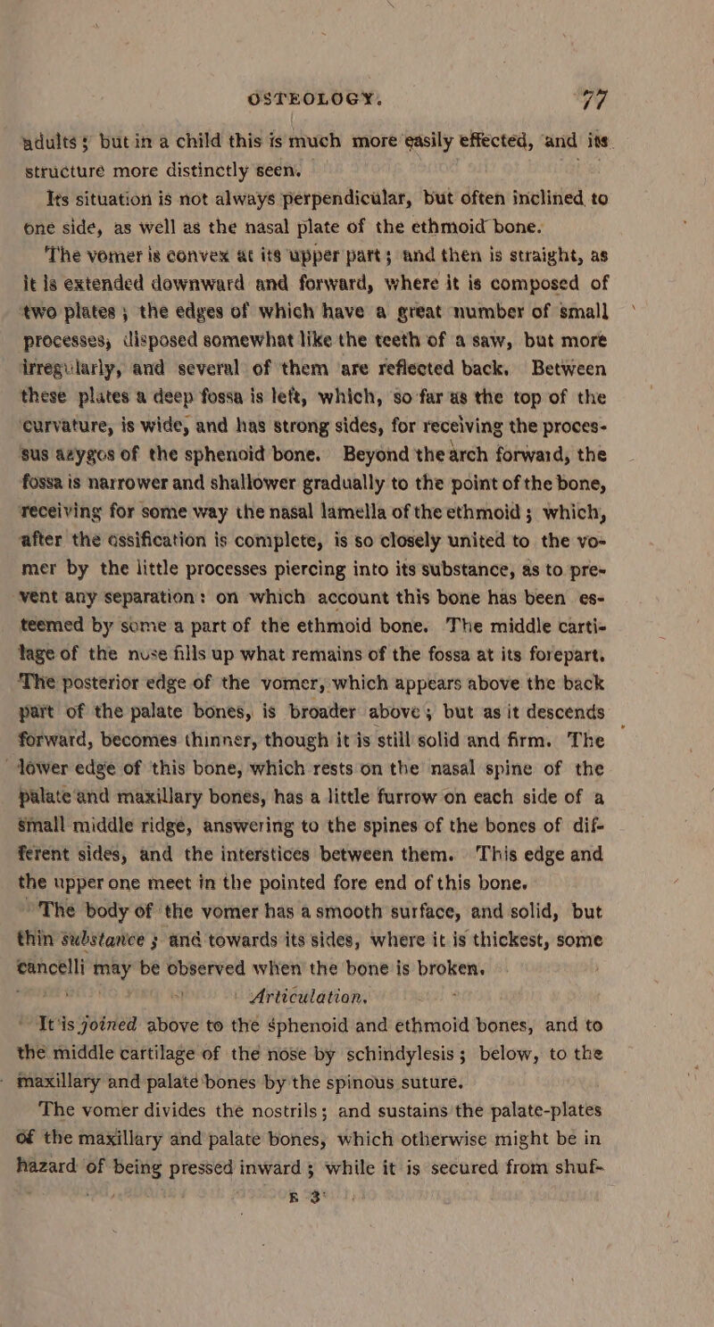adults ¥ but in a child this is much more easily effected, ‘and its. structure more distinctly seen. cH Its situation is not always perpendicular, but often inclined to one side, as well as the nasal plate of the ethmoid bone. The vomer is convex at its upper patt; and then is straight, as it is extended downward and forward, where it is composed of two plates ; the edges of which have a great number of small processes, disposed somewhat like the teeth of a saw, but more irregularly, and several of them are reflected back, Between these plates a deep fossa is left, which, so far us the top of the curvature, is wide, and has strong sides, for receiving the proces- sus azygos of the sphenoid bone. Beyond thearch forward, the fossa is narrower and shallower gradually to the point of the bone, receiving for some way the nasal lamella of the ethmoid ; which, after the ossification is complete, is so closely united to the vo- mer by the little processes piercing into its substance, as to pre- vent any separation: on which account this bone has been es- teemed by some a part of the ethmoid bone. The middle carti- lage of the nuse fills up what remains of the fossa at its forepart. The posterior edge of the vomer, which appears above the back part of the palate bones, is broader above , but as it descends forward, becomes thinner, though it is still solid and firm. The lower edge of this bone, which rests on the nasal spine of the palate and maxillary bones, has a little furrow on each side of a Small middle ridge, answering to the spines of the bones of dif- ferent sides, and the interstices between them. This edge and the upper one meet in the pointed fore end of this bone. ’The body of the vomer has a smooth surface, and solid, but thin substance ; and towards its sides, where it is thickest, some eancelli can be observed when the bone is broken. sal Ss) | Articulation. ; It'is joined above to the sphenoid and ethmoid bones, and to the middle cartilage of the nose by schindylesis ; below, to the - maxillary and palate ‘bones by the spinous suture, The vomer divides the nostrils; and sustains the palate-plates of the maxillary and palate bones, which otherwise might be in hazard of being pressed inward ; while it is secured from shuf- . Md, és 38