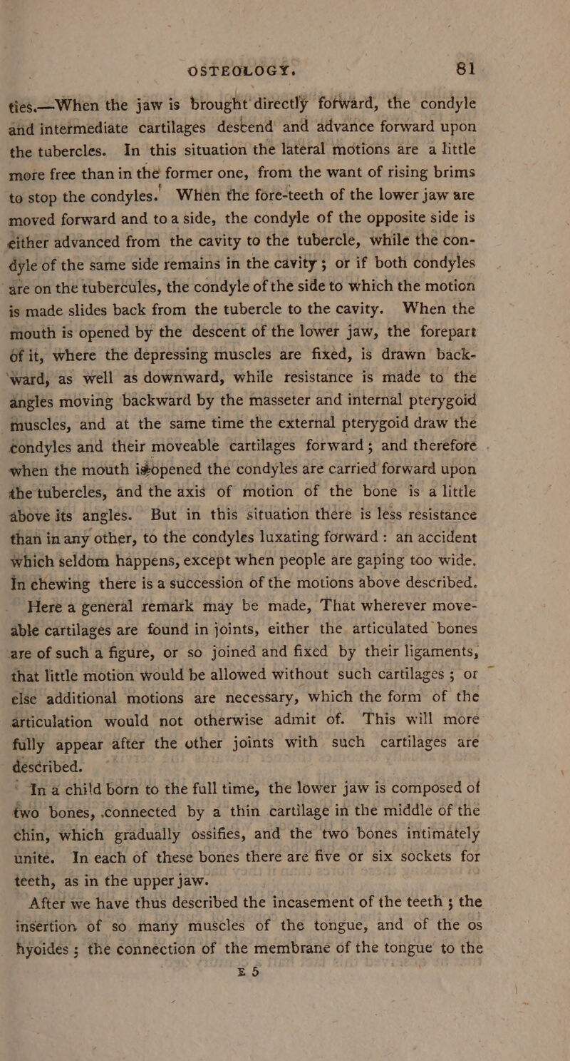 ties—When the jaw is brought'directly fotward, the condyle and intermediate cartilages destend’ and advance forward upon the tubercles. In this situation the lateral motions are a little more free than in the former one, from the want of rising brims to stop the condyles.’ When the fore-teeth of the lower jaw are moved forward and toa side, the condyle of the opposite side is either advanced from the cavity to the tubercle, while the con- dyle of the same side remains in the cavity ; or if both condyles are on the tubercules, the condyle of the side to which the motion is made slides back from the tubercle to the cavity. When the mouth is opened by the descent of the lower jaw, the forepart of it, where the depressing muscles are fixed, is drawn back- ‘ward, as well as downward, while resistance is made to the angles moving backward by the masseter and internal pterygoid muscles, and at the same time the external pterygoid draw the condyles and their moveable cartilages forward; and therefore when the mouth idopened the condyles are carried forward upon the tubercles, and the axis of motion of the bone is a litile above its angles. But in this situation there is less resistance than in any other, to the condyles luxating forward: an accident Which seldom happens, except when people are gaping too wide. In chewing there is a succession of the motions above described. Here a general remark may be made, That wherever move- able cartilages are found in joints, either the. articulated bones are of such a figure, or so joined and fixed by their ligaments, that little motion would be allowed without such cartilages ; or else additional motions are necessary, which the form of the articulation would not otherwise admit of. This will more fully appear after the other joints with such cartilages are described. ‘ In a child born to the full time, the lower jaw is composed of two bones, connected by a thin cartilage in the middle of the chin, which gradually ossifies, and the two bones intimately unite. In each of these bones there are five or six sockets for teeth, as in the upper jaw. After we have thus deseribed the incasement of the teeth 3 the insertion of so many muscles of the tongue, and of the os hyoides ; the connection of the membrane of the tongue’ to the ES