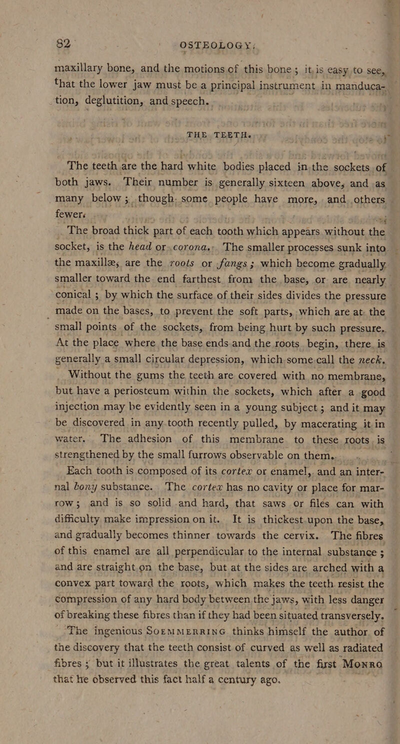 maxillary bone, and the motions of this bone; it,is easy to see, that the lower jaw must be a principal instrument in manduca- tion, deglutition, and speech. THEs TERT Herr. ', ’ nine a The teeth are the hard white bodies placed in,the sockets. of both jaws. ‘Their number is generally sixteen above, and .as many below ;.though: some people have more, . and, others fewer . The broad thick part of each tooth mtioped appears without the socket, is the head or.corona,: The smaller processes sunk into the maxilla; are the roots or fangs ; which become gradually smaller toward the end farthest from: the base, or. are nearly — conical ; by which the surface of their sides divides the pressure made on the bases, to prevent the soft parts, which are at. the small points of the sockets, from being hurt by such pressure. At the place where the base ends and the roots _begin, there. is generally a small circular depression, which some. call the neck. _ Without the gums the teeth are covered with no membrane, but have a periosteum within the sockets, which after a good injection may be evidently seen in a young subject ; and it may be discovered in any.tooth recently pulled, by macerating it in water. The adhesion of this membrane to these roots is strengthened by the small furrows observable on them. te Each tooth is composed of its corter or enamel,. and an inter- nal bony substance. The cortex has no cavity or place for mar- row; and is so solid and hard, that saws or filés can with difficulty make impression onit. It is thickest upon the base, and gradually becomes thinner towards the cervix. The fibres of this enamel are all perpendicular to the internal substance ; and are straight.on the base, but at the sides are arched with a convex part toward the roots, which makes the teeth resist the compression of any hard body between the jaws, with less danger of breaking these fibres than if they had been situated transversely. The ingenious SorMMERRING thinks himself the author. of the discovery that the teeth consist of curved as well as radiated fibres ; but it illustrates the great talents of the first Monro that he observed this fact half a century ago. oa