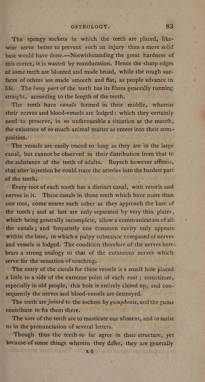 The spongy sockets in which the teeth are placed, like- wise serve better to prevent such an injury than a more solid base would have done.—-Notwithstanding the great hardness of this cortex, it is wasted by manducation. Hence the sharp edges of some teeth are blunted and made broad, while the rough sur- faces of others are made smooth and flat, as people advance in life. _The bony part of the teeth has its fibres generally running straight, according to the length of the teeth. The teeth have canals formed in their middle, wherein their nerves and blood-vessels are lodged: which they certainly need to preserve, in so unfavourable a situation as the mouth, the existence of so much animal matter as enters into their com~ position. i The vessels are easily traced so long as they are in the large canal, but cannot be observed in their distribution from that to the substance of the teeth of adults. Ruysch however affirms, that after injection he could trace the arteries into the hardest part of the teeth. : Every root of each tooth has a distinct canal, with vessels and nerves init. These canals in those teeth which have more than one root, come nearer each other as they approach the base of the tooth; and at last are only separated by very thin plates, which being generally incomplete, allowa communication of all: the canals; and frequently one common cavity only appears. within the base, in whicha pulpy substance composed of nerves and vessels is lodged. The condition therefore of the nerves here» bears a strong analogy to that of the cutaneous nerves which serve for the sensation of touching. The entry of the canals for these vessels is a small hole-placed a little to a side of the extreme point of each root ; sometimes, especially in old people, this hole is entirely closed up, and con- sequently the nerves and blood-vessels are destroyed. ' The teeth are joined to the sockets by gomphosis, and the gums contribute to fix them there. The uses of the teeth are-to masticate our. aliment, and to assist “us in the pronunciation of several letters. Though thus the teeth so far agree in their structure, yet because of some things. wherein they differ, they are generally z6
