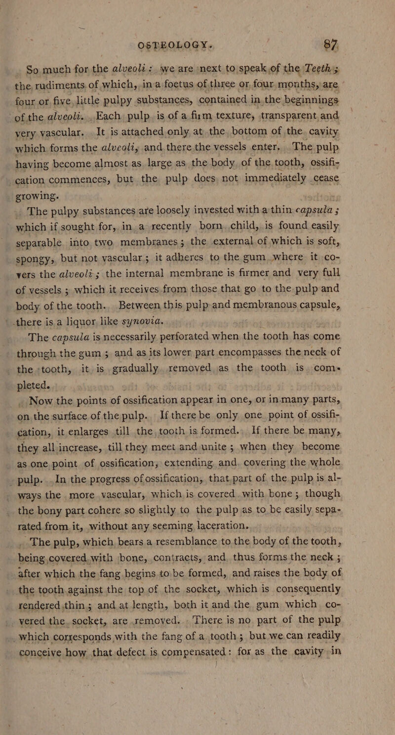 So much for the alveoli: we are next to speak of the Teeth; the rudiments. of which, ina foetus of three or four, months, are four or five little pulpy substances, contained in. the beginnings ofthe alveoli. . Each. pulp. is of a firm texture, transparent and very vascular. . It is attached only at the bottom of the. cavity which forms the alveoli, and,there the vessels enter, The pulp having become almost as large as the body, of the tooth, ossifi- cation commences, but the pulp does, not immediately cease growing. . . The pulpy substances are He loosely invested with athin capsuia ; 3 which if sought for, in, a recently born, child, is found easily separable. into two membranes; the external of which is soft, spongy, but not vascular; it adheres to the gum._where it .co- yers the alveoli; the internal membrane is firmer and very full of vessels ; which it receives from those that go to the pulp and body of the tooth. Between this pulp and membranous capsule, there is a liquor like synovia. The capsula is necessarily perforated when the tooth has come through the gum ; and as its lower part encompasses the neck of the «tooth, it is gradually. removed as the tooth, is. coms pleted. _ Now the points of ossification appear in one, or in.many parts, on the surface of the pulp. If there be only one. point of ossifi- cation, it enlarges till the, tooth is formed... If there be many, they all increase, till they meet and unite ; when they become as one point. of ossification, extending and. covering the whole _ pulp. In the progress of ossification, that,part of the pulp is al- _ ways the. more vascular, which is covered .with bone ; though the bony part cohere so slightly to the pulp as tobe easily sepa- rated from it, without any seeming laceration. The pulp, which, bears a resemblance to the body of the tooth, being.covered.with bone, contracts, and, thus forms the neck ; after which the fang begins tobe formed, and raises the body of the tooth.against the top of the socket, which is consequently rendered.thin; and at length, both it and the gum which. co- - vered the. socket, are removed... There is no part of the pulp _which corresponds,with the fang of a tooth; but we.can readily conceive how that defect is compensated: for as the cavity -in