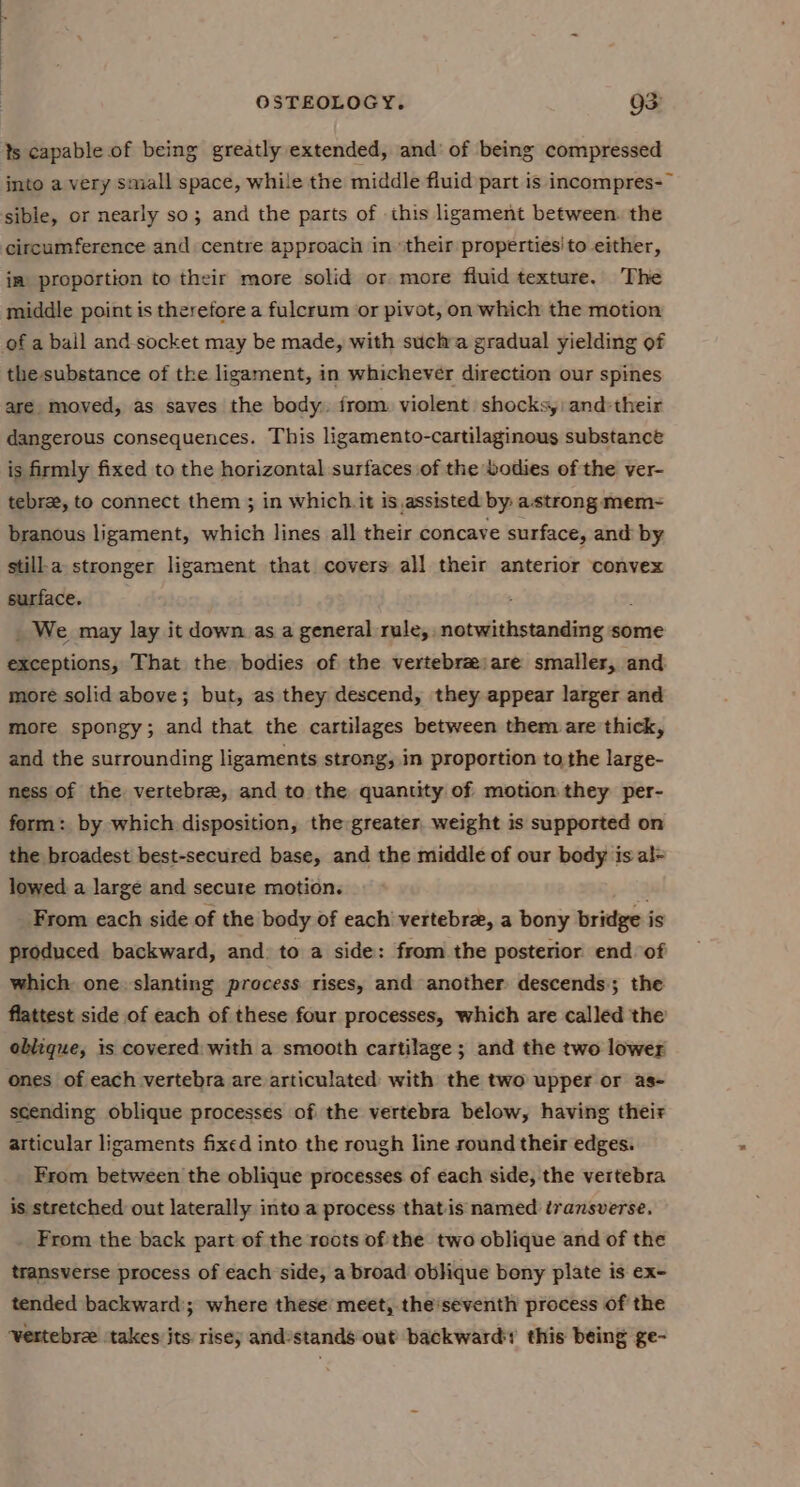 ts capable of being greatly extended, and’ of being compressed inte a very small space, while the middle fluid part is incompres-~ sible, or nearly so; and the parts of this ligament between. the circumference and centre approach in their properties'to either, im proportion to their more solid or more fluid texture. The middle point is therefore a fulcrum or pivot, on which the motion of a ball and socket may be made, with sucha gradual yielding of the-substance of the ligament, in whichever direction our spines are. moved, as saves the body. from. violent shocks,: and their dangerous consequences. This ligamento-cartilaginous substance is firmly fixed to the horizontal surfaces of the bodies of the ver- tebre, to connect them ; in which. it is,assisted by: astrong mem- branous ligament, which lines all their concave surface, and by stilla stronger ligament that covers all their anterior convex surface. ; _ We may lay it down as a general rule, notwithstanding some exceptions, That the bodies of the vertebrzjare smaller, and. more solid above; but, as they descend, they appear larger and more spongy; and that the cartilages between them are thick, and the surrounding ligaments strong, in proportion tothe large- ness of the vertebre, and to the quantity of motion they per- form: by which disposition, the greater, weight is supported on the broadest best-secured base, and the middle of our body is al= lowed a large and secure motion. From each side of the body of each vertebra, a bony bridge is produced backward, and: to a side: from the posterior end of which one. slanting process rises, and another descends; the flattest side of each of these four processes, which are called the oblique, is covered: with a smooth cartilage; and the two lower ones of each vertebra are articulated with the two upper or as- scending oblique processes of the vertebra below, having their articular ligaments fixed into the rough line round their edges. From between the oblique processes of each side, the vertebra is stretched out laterally into a process thatis named transverse. From the back part of the roots of the two oblique and of the transverse process of each side, a broad oblique bony plate is ex- tended backward; where these meet, the'seventh process of the Vertebre ‘takes its risey andstands out’ backward this being ge-