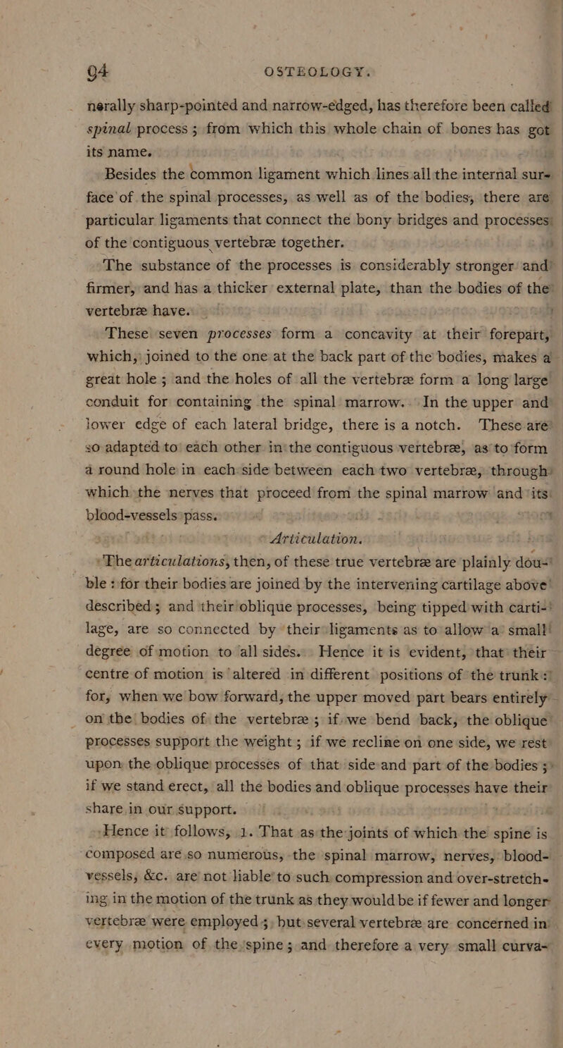 nerally sharp-pointed and narrow-edged, has therefore been called’ spinal process ; from which this whole chain of bones has got its name. . hil Besides the common ligament which lines.all the internal sure face of the spinal processes, as well as of the bodies, there are particular ligaments that connect the bony bridges and processes of the contiguous vertebre together. vr The substance of the processes is considerably stronger’ and? firmer, and has a thicker external plate, than the bodies of the: vertebra have. | 7 These seven processes form a concavity at their forepart, which,) joined to the one at the back part of the bodies, makes a great hole ; and the holes of all the vertebree form a long large conduit for containing the spinal marrow. In the upper and lower edge of each lateral bridge, there is a notch. These are’ 30 adapted to each other in'the contiguous vertebree, as’to form a round hole in each:side between each two vertebra, through) which ‘the nerves that proceed from the spinal marrow and ‘its: bisodenessels pass. phe. * { » Articulation. “The articulations, then, of these true vertebre are plainly dou! ble : for their bodies are joined by the intervening cartilage above’ described; and their oblique processes, being tipped with carti-* lage, are so connected by their ligaments as to allow a’ small! degree of motion to all sides... Hence it is evident, that’ their centre of motion is altered in different positions of the trunk) for, when we bow forward, the upper moved part bears entirely on the bodies of the vertebre ; if-we bend back, the oblique’ processes support the weight; if we recline on one side, we rest upon: the oblique: processes of that side-and part of the bodies 5» if we stand erect, all the bodies and oblique processes have their: share.in our support. i pe ‘Hence it follows, 1. That as the joints of which the spine is ‘composed are .so numerous, the spinal marrow, nerves,’ blood- vessels, &amp;c. are’ not liable’ to such compression and over-stretch- ing in the motion of the trunk as they would be if fewer and longer vertebrae were employed 5, hut-several vertebree are concerned in’ every motion of the spine; and therefore a very small curva-