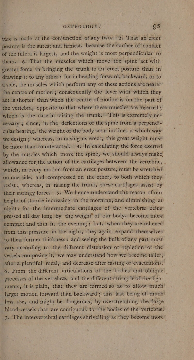 ture is made at the conjunction of any two. 2. That an erect posture is the surest and firmest, because the surface of contact of the fulcra is largest, and the weight is most perpendicular to them. gs. That the muscles which move the spine act with greater force in bringing the trunk to an erect posture than in drawing it to any other: for in bending forward, backward, or to a side, the muscles which perform any of these actions are nearer the centre of motion ; consequently the lever with which they act is shorter than when the centre of motion is on the part of the vertebra, opposite to that where these muscles are inserted ; which is the case in raising the trunk. This is extremely ne- cessary 3 since, in the deflections of the spine from a perpendi- cular bearing, the weight of the body soon inclines it which way we design ; whereas, in raising us erect, this great weight must be more than counteracted. 4. In calculating the force exerted by the muscles which move the spine, we should always make allowance for the action of the cartilages between the vertebra, _ ~which, in every motion from an erect posture, must be stretched on one side, and compressed on the other, to both which they resist ; whereas, in raising the trunk, these cartilages assist by their springy force. 5. We hence understand'the reason of our height of stature increasing in the morning, and diminishing at’ night: for the intermediate cartilages of the vertebrae being pressed all day long by the weight” of our body, become more compact and thin in the evening; but, when they are relieved from this pressure in the night, they again expand themselves’ ‘to their former thickness: and seeing the bulk of any part must vary according to the different distension or repletion’ of the vessels composing it, we may understand how we become taller, after a plentiful meal, and decrease after fasting’ or evacuations: 6. From the different articulations of the bodies and oblique processes of the vertebree, and the different strength of the liga- ments, it is plain, that they are formed so as to allow much’ larger motion forward than backward; this last being of much’ less use, and might be dangerous, by overstretching the large blood-vessels that are contiguous to the bodies of the’ vertebree. 7. The intervertebral cartilages shrivelling as they become more