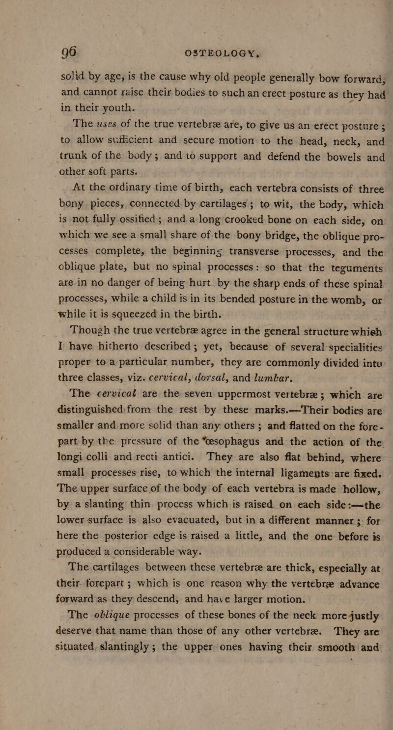 solid by age; is the cause why old people generally bow forward, and cannot raise their bodies to such an erect posture as they had in their youth. The uses of the true vertebre are, to give us an erect posture 5 to allow sufficient and secure motion to the head, neck, and trunk of the body; and to support and defend the bowels and other soft parts. At the ordinary time of birth, each vertebra consists of three bony. pieces, connected. by cartilages’; to wit, the body, which is not fully ossified; and along crooked bone on each side, on which we see.a small share of the bony bridge, the oblique pro- cesses complete, the beginning transverse processes, and the oblique plate, but no spinal processes: so that the teguments are in no danger of being hurt. by the sharp ends of these spinal processes, while a child is in its bended posture in the womb, or while it is squeezed in the birth. Though the true vertebre agree in the general structure whieh I have hitherto described; yet, because of several specialities proper to a particular number, they are commonly divided inte three classes, viz. cervical, dorsal, and lumbar. The cervicad are the seven uppermost vertebre ; which are distinguished: from the rest by these marks.—Their bodies are smaller and. more solid than any others ; and flatted on the fore - part by the pressure of the “esophagus and the action of the longi colli and recti antici. They are also flat behind, where small. processes rise, to which the internal ligaments: are fixed. The upper surface of the body of each vertebra is made hollow, by a slanting thin process which is raised on each side :—the lower surface is also evacuated, but in a different manner 3: for here the posterior edge is raised a little, and the one before is produced a considerable way. The cartilages between these vertebree are thick, especially at their forepart ; which is one reason why the vertebrz advance forward as they descend, and have larger motion. _ The oblique processes of these bones of the neck more justly deserve that name than those of any other vertebre. They are situated, slantingly ; the upper ones having their smooth and