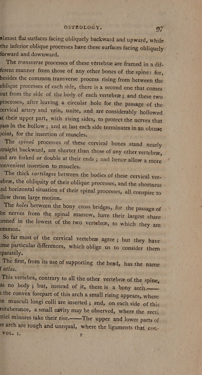 almost flat surfaces facing obliquely backward and upward, while the inferior oblique processes have these surfaces facing obliquely forward and downward. The transverse processes of these vértebre are framed in a dif- ferent manner from those of any other bones of the spine: for, besides the common transverse process rising from between the oblique processes of cach side, there is a second one that comes out from the side of the body of each vertebre ; and these two processes, after leaving a circular hole for the passage of the cervical artery and vein, unite, and are considerably hollowed at their upper part, with rising sides, to protect the nerves that pass in the hollow ; and at last each side terminates in an obtuse doint, for the insertion of muscles. The spinal processes of these cervical bones stand nearly straight backward, are shorter than those of any other vertebrae, ind are forked or double at their ends ; and hence allow a more onvenient insertion to muscles. The thick cartilages between the bodies of these cervical ver- ebre, the obliquity of their oblique processes, and the shortness nd horizontal situation of their spinal processes, all conspire to llow them large motion. The holes between the bony cross bridges, for the passage of he nerves from the spinal marrow, have their largest share ormed in the lowest of the two vertebrae, to which they are ommon. So far most of the cervical vertebrae agree ; but they have ome particular differences, which oblige us to consider them sparately. The first, from its use of supporting the head, has the name Fatlas, This vertebra, contrary to all the other vertebra of the spine, as no body ; but, instead of it, there is a hony arch —— 1 the convex forepart of this arch a small rising appears, where 1 musculi longi colli are inserted ; and, on each side of this rotuberance, a small cavity may be observed, where the recti itici minores take their rise. The upper and lower parts of le arch are rough and unequal, where the ligaments that con- VOL. 1, F