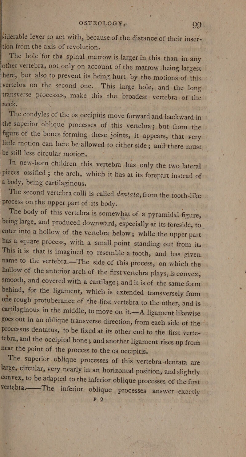 siderable lever to act with, because of the distance of their inser- tion from the axis of revolution. The hole ‘for the spinal marrow is larger in this than in any other vertebra, not only on account of the marrow being largest here, but also to prevent its being hurt. by the motions of this vertebra on the second one. This large hole, and the long (transverse processes, make this the broadest vertebra. of the ineck. | - The condyles of the os occipitis move forward and backward in. - the superior oblique processes of this vertebra 3 but from the figure of the bones forming these joints, it appears, that very little motion can here be allowed to either side 3 and there must be still less circular motion. : | In new-born children this vertebra has only the two lateral pieces ossified ; the arch, which it has at its forepart instead of a body, being cartilaginous. The second vertebra colli is called dentata, from the tooth-like process on the upper part of its body. The body of this vertebra is somewhat of a pyramidal figure, being large, and produced downward, especially at its foreside, to_ enter into a hollow of the vertebra below; while the upper part has a square process, with a small point standing out from it. This it is that is imagined to resemble a tooth, and has given name to the vertebra.—The side of this process, on which the hollow of the anterior arch of the first vertebra plays, is convex, smooth, and covered with a cartilage; and it is of the same form behind, for the ligament, which is extended transversely from one rough protuberance of the first vertebra to the other, and is cartilaginous in the middle, to move on it,—A ligament likewise §0€s Out in an oblique transverse direction, from each side of the ~ Processus dentatus, to be fixed at its other end to the first verte- tebra, and the occipital bone; and another ligament rises up from near the point of the process to the os occipitis. The superior oblique processes of this vertebra-dentata are large,-circular, very nearly in an horizontal position, and slightly convex, to be adapted to the inferior oblique processes of the first vertebra.——-The__ inferior oblique processes answer exactly ° F. 2 ‘