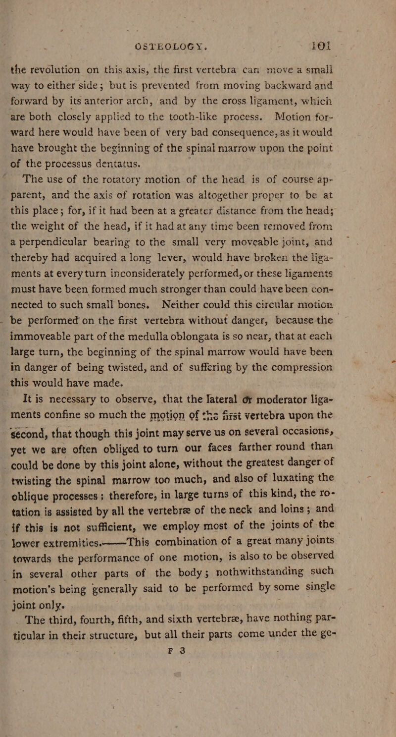 I way to either side; butis prevented from moving backward and forward by its anterior arch, and by the cross ligament, which are both closely applied to the tooth-like process. Motion for- ward here would have been of very bad consequence, as it would have brought the beginning of the spinal marrow upon the point of the processus dentatus. . The use of the rotatory motion of the head is of course ap- parent, and the axis of rotation was altogether proper to be at this place; for, if it had been at a greater distance from the head; the weight of the head, if it had at any time been removed from a perpendicular bearing to the small very moveable joint, and thereby had acquired along lever, would have broken the liga- ments at every turn inconsiderately performed, or these ligaments must have been formed much stronger than could have been con- nected to such small bones. Neither could this circular motion be performed on the first vertebra without danger, because the immoveable part of the medulla oblongata is so near, that at each large turn, the beginning of the spinal marrow would have been in danger of being twisted, and of suffering by the compression this would have made. It is necessary to observe, that the lateral or moderator liga- ments confine so much the motion of the first vertebra upon the &lt;écond, that though this joint may serve us on several occasions, yet we are often obliged to turn our faces farther round than twisting the spinal marrow too much, and also of luxating the oblique processes; therefore, in large turns of this kind, the ro- tation is assisted by all the vertebre of the neck and loins; and lower extremities. This combination of a great many joints towards the performance of one motion, is also to be observed motion’s being generally said to be performed by some single joint only. ; _ The third, fourth, fifth, and sixth vertebre, have nothing par- ticular in their structure, but all their parts come under the ge- F 3