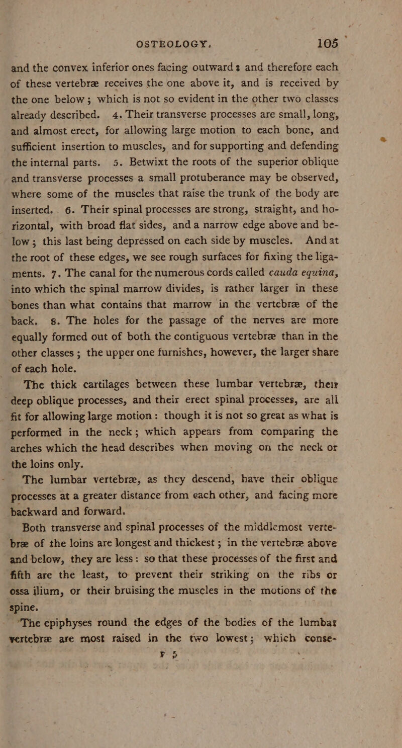 and the convex inferior ones facing outwards and therefore each of these vertebre receives the one above it, and is received by the one below; which is not so evident in the other two classes already described. 4. Their transverse processes are small, long, and almost erect, for allowing large motion to each bone, and sufficient insertion to muscles, and for supporting and defending the internal parts. 5. Betwixt the roots of the superior oblique and transverse processes a small protuberance may be observed, where some of the muscles that raise the trunk of the body are inserted. 6. Their spinal processes are strong, straight, and ho- rizontal, with broad flat sides, and a narrow edge above and be- low ; this last being depressed on each side by muscles. And at the root of these edges, we see rough surfaces for fixing the liga- ments. 7. The canal for the numerous cords called cauda equina, into which the spinal marrow divides, is rather larger in these ‘bones than what contains that marrow in the vertebre of the back. 8. The holes for the passage of the nerves are more equally formed out of both the contiguous vertebre than in the other classes ; the upper one furnishes, however, the larger share of each hole. The thick cartilages between these lumbar vertebrae, their deep oblique processes, and their erect spinal processes, are all fit for allowing large motion: though it is not so great as what is performed in the neck; which appears from comparing the arches which the head describes when moving on the neck or the loins only. The lumbar vertebrae, as they descend, have their oblique processes at a greater distance from each other, and facing more backward and forward. Both transverse and spinal processes of the middlemost verte- brz of the loins are longest and thickest ; in the vertebra above and below, they are less: so that these processes of the first and fifth are the least, to prevent their striking on the ribs or ossa ilium, or their bruising the muscles in the motions of the spine. ’The epiphyses round the edges of the bodies of the lumbar vertebrae are most raised in the two lowest; which conse- F 5