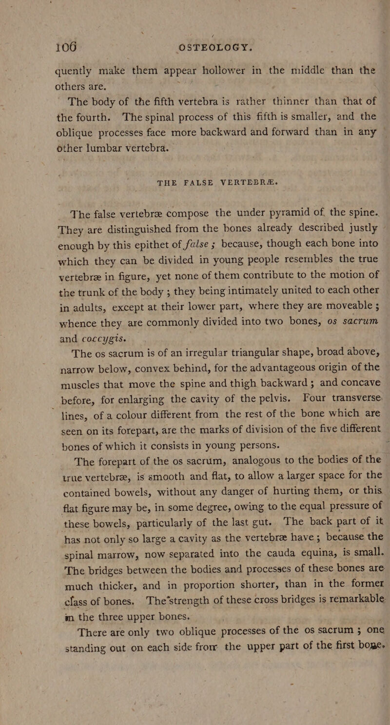  106 OSTEOLOGY. quently make them 2 hollower in the middle than the others are. The body of the fifth vertebra is rather thinner than that of the fourth. The spinal process of this fifth is smaller, and the oblique processes face more backward and forward than in any ~ other lumbar vertebra. THE FALSE VERTEBRE. The false vertebrae compose the under pyramid of, the spine.. They are distinguished from the bones already described justly enough by this epithet of false ; because, though each bone into which they can be divided in young people resembles the true vertebre in figure, yet none of them contribute to the motion of the trunk of the body ; they being intimately united to each other in adults, except at their lower part, where they are moveable ; whence they are commonly divided into two bones, os sacrum and coccygts. The os sacrum is of an irregular triangular shape, broad above, narrow below, convex behind, for the advantageous origin of the muscles that move the spine and thigh backward; and concave before, for enlarging the cavity of the pelvis. Four transverse: lines, of a colour different from the rest of the bone which are seen on its forepart, are the marks of division of the five different bones of which it consists in young persons. The forepart of the os sacrum, analogous to the bodies of the true vertebre, is smooth and flat, to allow a larger space for the contained bowels, without any danger of hurting them, or this flat figure may be, in some degree, owing to the equal pressure of these bowels, particularly of the last gut. The back part of it has not only so large a cavity as the vertebree have ; because the spinal marrow, now separated into the cauda equina, is small. The bridges between the bodies and processes of these bones are much thicker, and in proportion shorter, than in the former class of bones. The’strength of these cross bridges is remarkable. m the three upper bones. | There are only two oblique processes of the os sacrum 3; one standing out on each side from the upper part of the first boge-
